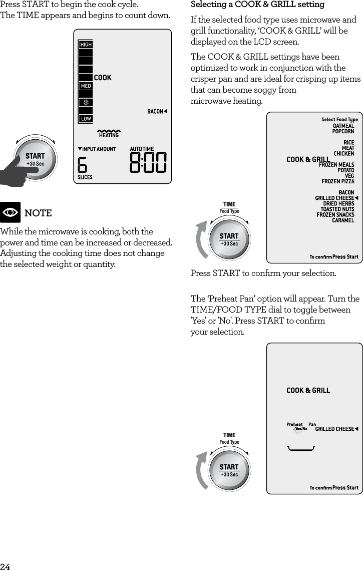 24Press START to begin the cook cycle.  The TIME appears and begins to count down.AmountPOWERFood TypeTIMEA Bit More TimerSMARTDEFROSTSMARTREHEATSMARTCOOK  GRILLNOTEWhile the microwave is cooking, both the power and time can be increased or decreased. Adjusting the cooking time does not change the selected weight or quantity.Selecting a COOK &amp; GRILL settingIf the selected food type uses microwave and grill functionality, &lsquo;COOK &amp; GRILL&rsquo; will be displayed on the LCD screen.  The COOK &amp; GRILL settings have been optimized to work in conjunction with the crisper pan and are ideal for crisping up items that can become soggy from  microwave heating.AmountPOWERFood TypeTIMEA Bit More TimerSMARTDEFROSTSMARTREHEATSMARTCOOK  GRILLPress START to conﬁrm your selection.The &lsquo;Preheat Pan&rsquo; option will appear. Turn the TIME/FOOD TYPE dial to toggle between 'Yes' or 'No'. Press START to conﬁrm  your selection.AmountPOWERFood TypeTIMEA Bit More TimerSMARTDEFROSTSMARTREHEATSMARTCOOK  GRILL