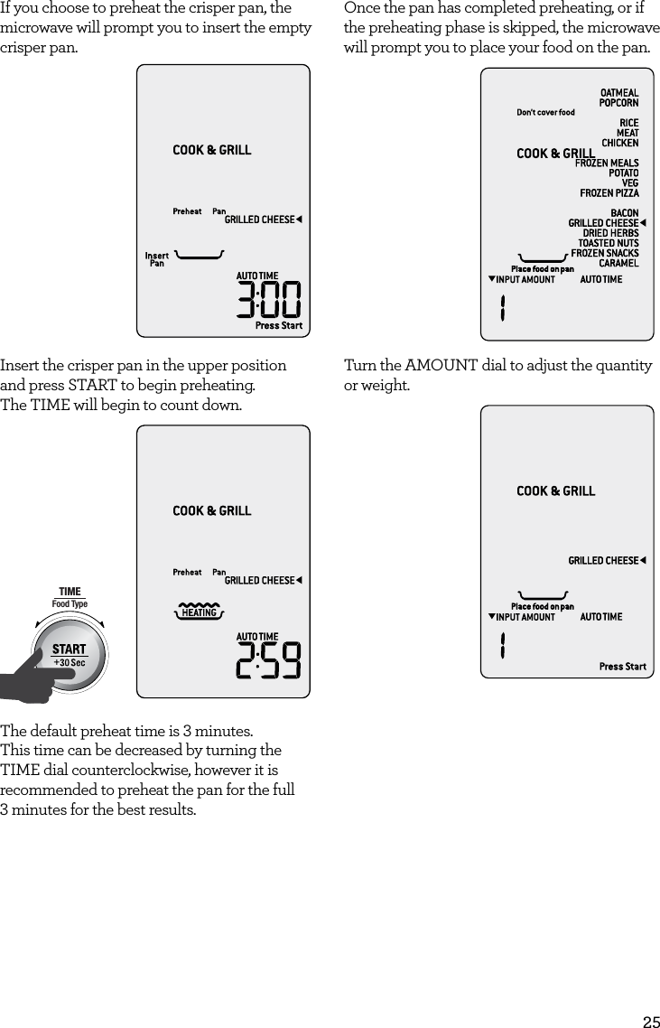 25If you choose to preheat the crisper pan, the microwave will prompt you to insert the empty crisper pan.AmountPOWERFood TypeTIMEA Bit More TimerSMARTDEFROSTSMARTREHEATSMARTCOOK  GRILLInsert the crisper pan in the upper position and press START to begin preheating. The TIME will begin to count down.AmountPOWERFood TypeTIMEA Bit More TimerSMARTDEFROSTSMARTREHEATSMARTCOOK  GRILL The default preheat time is 3 minutes. This time can be decreased by turning the TIME dial counterclockwise, however it is recommended to preheat the pan for the full  3 minutes for the best results. Once the pan has completed preheating, or if the preheating phase is skipped, the microwave will prompt you to place your food on the pan.AmountPOWERFood TypeTIMEA Bit More TimerSMARTDEFROSTSMARTREHEATSMARTCOOK  GRILLTurn the AMOUNT dial to adjust the quantity or weight.AmountPOWERFood TypeTIMEA Bit More TimerSMARTDEFROSTSMARTREHEATSMARTCOOK  GRILL
