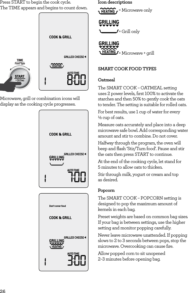 26Press START to begin the cook cycle.  The TIME appears and begins to count down.AmountPOWERFood TypeTIMEA Bit More TimerSMARTDEFROSTSMARTREHEATSMARTCOOK  GRILLMicrowave, grill or combination icons will display as the cooking cycle progresses.AmountPOWERFood TypeTIMEA Bit More TimerSMARTDEFROSTSMARTREHEATSMARTCOOK  GRILLAmountPOWERFood TypeTIMEA Bit More TimerSMARTDEFROSTSMARTREHEATSMARTCOOK  GRILLIcon descriptions = Microwave only = Grill only = Microwave + grillSMART COOK FOOD TYPESOatmealThe SMART COOK &ndash; OATMEAL setting uses 2 power levels, ﬁrst 100% to activate the starches and then 50% to gently cook the oats to tender. The setting is suitable for rolled oats.For best results, use 1 cup of water for every  &frac12; cup of oats.Measure oats accurately and place into a deep microwave safe bowl. Add corresponding water amount and stir to combine. Do not cover.Halfway through the program, the oven will beep and ﬂash &lsquo;Stir/Turn food&rsquo;. Pause and stir the oats then press START to continue.At the end of the cooking cycle, let stand for  5 minutes to allow oats to thicken.Stir through milk, yogurt or cream and top  as desired.PopcornThe SMART COOK &ndash; POPCORN setting is designed to pop the maximum amount of kernels in each bag.Preset weights are based on common bag sizes. If your bag is between settings, use the higher setting and monitor popping carefully.Never leave microwave unattended. If popping slows to 2 to 3 seconds between pops, stop the microwave. Overcooking can cause ﬁre.Allow popped corn to sit unopened  2&ndash;3 minutes before opening bag.