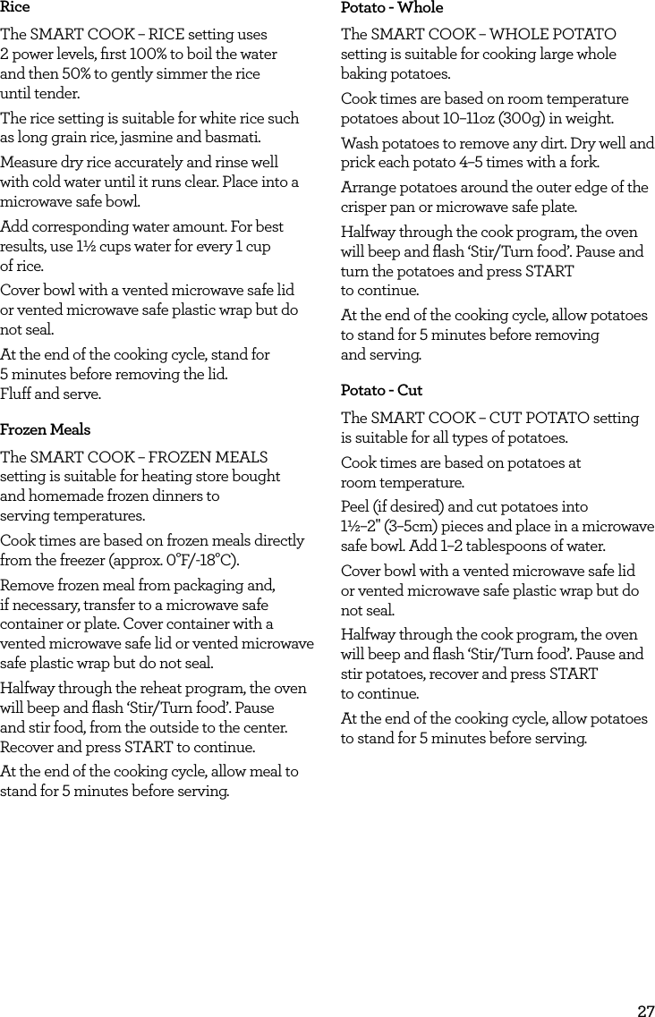 27RiceThe SMART COOK &ndash; RICE setting uses  2 power levels, ﬁrst 100% to boil the water  and then 50% to gently simmer the rice  until tender. The rice setting is suitable for white rice such as long grain rice, jasmine and basmati.Measure dry rice accurately and rinse well with cold water until it runs clear. Place into a microwave safe bowl.Add corresponding water amount. For best results, use 1&frac12; cups water for every 1 cup  of rice. Cover bowl with a vented microwave safe lid or vented microwave safe plastic wrap but do not seal.At the end of the cooking cycle, stand for  5 minutes before removing the lid.  Fluff and serve.Frozen MealsThe SMART COOK &ndash; FROZEN MEALS setting is suitable for heating store bought  and homemade frozen dinners to  serving temperatures. Cook times are based on frozen meals directly from the freezer (approx. 0&deg;F/-18&deg;C).Remove frozen meal from packaging and, if necessary, transfer to a microwave safe container or plate. Cover container with a vented microwave safe lid or vented microwave safe plastic wrap but do not seal.Halfway through the reheat program, the oven will beep and ﬂash &lsquo;Stir/Turn food&rsquo;. Pause and stir food, from the outside to the center. Recover and press START to continue.At the end of the cooking cycle, allow meal to stand for 5 minutes before serving.Potato - WholeThe SMART COOK &ndash; WHOLE POTATO setting is suitable for cooking large whole baking potatoes.Cook times are based on room temperature potatoes about 10&ndash;11oz (300g) in weight.Wash potatoes to remove any dirt. Dry well and prick each potato 4&ndash;5 times with a fork.Arrange potatoes around the outer edge of the crisper pan or microwave safe plate. Halfway through the cook program, the oven will beep and ﬂash &lsquo;Stir/Turn food&rsquo;. Pause and turn the potatoes and press START  to continue.At the end of the cooking cycle, allow potatoes to stand for 5 minutes before removing  and serving.Potato - CutThe SMART COOK &ndash; CUT POTATO setting  is suitable for all types of potatoes.Cook times are based on potatoes at  room temperature.Peel (if desired) and cut potatoes into  1&frac12;&ndash;2" (3&ndash;5cm) pieces and place in a microwave safe bowl. Add 1&ndash;2 tablespoons of water.Cover bowl with a vented microwave safe lid or vented microwave safe plastic wrap but do not seal.Halfway through the cook program, the oven will beep and ﬂash &lsquo;Stir/Turn food&rsquo;. Pause and stir potatoes, recover and press START  to continue.At the end of the cooking cycle, allow potatoes to stand for 5 minutes before serving.