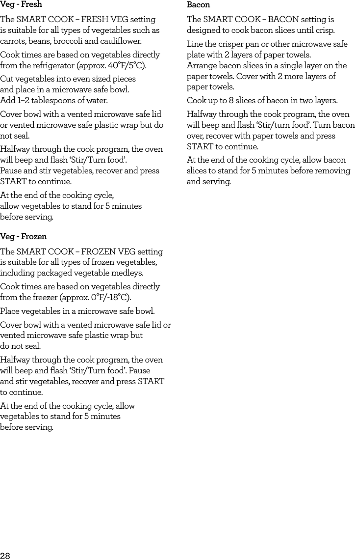28Veg - FreshThe SMART COOK &ndash; FRESH VEG setting is suitable for all types of vegetables such as carrots, beans, broccoli and cauliﬂower.Cook times are based on vegetables directly from the refrigerator (approx. 40&deg;F/5&deg;C).Cut vegetables into even sized pieces  and place in a microwave safe bowl.  Add 1&ndash;2 tablespoons of water.Cover bowl with a vented microwave safe lid or vented microwave safe plastic wrap but do not seal.Halfway through the cook program, the oven will beep and ﬂash &lsquo;Stir/Turn food&rsquo;.  Pause and stir vegetables, recover and press START to continue.At the end of the cooking cycle,  allow vegetables to stand for 5 minutes  before serving.Veg - FrozenThe SMART COOK &ndash; FROZEN VEG setting is suitable for all types of frozen vegetables, including packaged vegetable medleys.Cook times are based on vegetables directly from the freezer (approx. 0&deg;F/-18&deg;C).Place vegetables in a microwave safe bowl.Cover bowl with a vented microwave safe lid or vented microwave safe plastic wrap but  do not seal.Halfway through the cook program, the oven will beep and ﬂash &lsquo;Stir/Turn food&rsquo;. Pause  and stir vegetables, recover and press START to continue.At the end of the cooking cycle, allow vegetables to stand for 5 minutes  before serving.BaconThe SMART COOK &ndash; BACON setting is designed to cook bacon slices until crisp.Line the crisper pan or other microwave safe plate with 2 layers of paper towels.  Arrange bacon slices in a single layer on the paper towels. Cover with 2 more layers of  paper towels. Cook up to 8 slices of bacon in two layers.Halfway through the cook program, the oven will beep and ﬂash &lsquo;Stir/turn food&rsquo;. Turn bacon over, recover with paper towels and press START to continue.At the end of the cooking cycle, allow bacon slices to stand for 5 minutes before removing and serving.