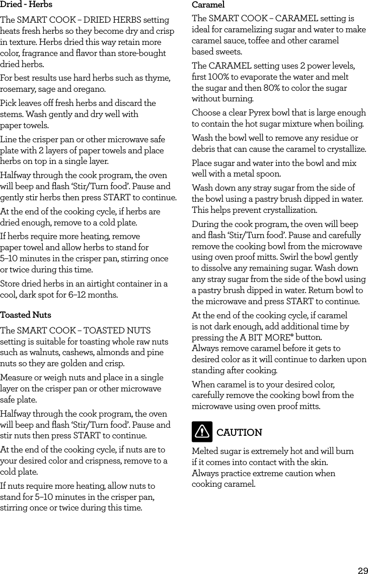 29Dried - HerbsThe SMART COOK &ndash; DRIED HERBS setting heats fresh herbs so they become dry and crisp in texture. Herbs dried this way retain more color, fragrance and ﬂavor than store-bought dried herbs.For best results use hard herbs such as thyme, rosemary, sage and oregano.Pick leaves off fresh herbs and discard the stems. Wash gently and dry well with  paper towels.Line the crisper pan or other microwave safe plate with 2 layers of paper towels and place herbs on top in a single layer. Halfway through the cook program, the oven will beep and ﬂash &lsquo;Stir/Turn food&rsquo;. Pause and gently stir herbs then press START to continue.At the end of the cooking cycle, if herbs are dried enough, remove to a cold plate.If herbs require more heating, remove  paper towel and allow herbs to stand for  5&ndash;10 minutes in the crisper pan, stirring once or twice during this time.Store dried herbs in an airtight container in a cool, dark spot for 6&ndash;12 months.Toasted NutsThe SMART COOK &ndash; TOASTED NUTS setting is suitable for toasting whole raw nuts such as walnuts, cashews, almonds and pine nuts so they are golden and crisp.Measure or weigh nuts and place in a single layer on the crisper pan or other microwave safe plate.Halfway through the cook program, the oven will beep and ﬂash &lsquo;Stir/Turn food&rsquo;. Pause and stir nuts then press START to continue.At the end of the cooking cycle, if nuts are to your desired color and crispness, remove to a cold plate.If nuts require more heating, allow nuts to stand for 5&ndash;10 minutes in the crisper pan, stirring once or twice during this time.CaramelThe SMART COOK &ndash; CARAMEL setting is ideal for caramelizing sugar and water to make caramel sauce, toffee and other caramel  based sweets.The CARAMEL setting uses 2 power levels, ﬁrst 100% to evaporate the water and melt  the sugar and then 80% to color the sugar without burning.Choose a clear Pyrex bowl that is large enough to contain the hot sugar mixture when boiling.Wash the bowl well to remove any residue or debris that can cause the caramel to crystallize.Place sugar and water into the bowl and mix well with a metal spoon. Wash down any stray sugar from the side of the bowl using a pastry brush dipped in water. This helps prevent crystallization.During the cook program, the oven will beep and ﬂash &lsquo;Stir/Turn food&rsquo;. Pause and carefully remove the cooking bowl from the microwave using oven proof mitts. Swirl the bowl gently to dissolve any remaining sugar. Wash down any stray sugar from the side of the bowl using a pastry brush dipped in water. Return bowl to the microwave and press START to continue.At the end of the cooking cycle, if caramel is not dark enough, add additional time by pressing the A BIT MORE&permil; button.  Always remove caramel before it gets to desired color as it will continue to darken upon standing after cooking.When caramel is to your desired color, carefully remove the cooking bowl from the microwave using oven proof mitts. CAUTIONMelted sugar is extremely hot and will burn if it comes into contact with the skin.  Always practice extreme caution when  cooking caramel.