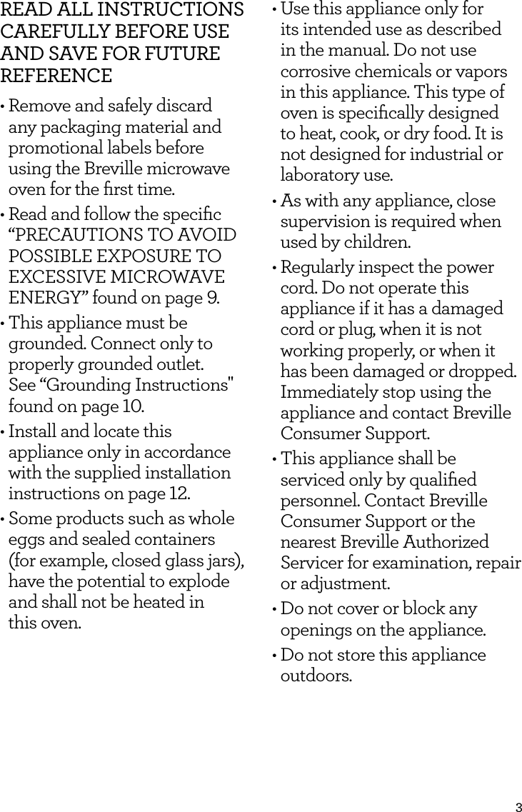 3READ ALL INSTRUCTIONS CAREFULLY BEFORE USE AND SAVE FOR FUTURE REFERENCE&bull; Remove and safely discard any packaging material and promotional labels before using the Breville microwave oven for the ﬁrst time.&bull; Read and follow the speciﬁc &ldquo;PRECAUTIONS TO AVOID POSSIBLE EXPOSURE TO EXCESSIVE MICROWAVE ENERGY&rdquo; found on page 9.&bull; This appliance must be grounded. Connect only to properly grounded outlet.  See &ldquo;Grounding Instructions" found on page 10.&bull; Install and locate this appliance only in accordance with the supplied installation instructions on page 12.&bull; Some products such as whole eggs and sealed containers (for example, closed glass jars), have the potential to explode and shall not be heated in  this oven. &bull; Use this appliance only for its intended use as described in the manual. Do not use corrosive chemicals or vapors in this appliance. This type of oven is speciﬁcally designed to heat, cook, or dry food. It is not designed for industrial or laboratory use. &bull; As with any appliance, close supervision is required when used by children. &bull; Regularly inspect the power cord. Do not operate this appliance if it has a damaged cord or plug, when it is not working properly, or when it has been damaged or dropped. Immediately stop using the appliance and contact Breville Consumer Support.&bull; This appliance shall be serviced only by qualiﬁed personnel. Contact Breville Consumer Support or the nearest Breville Authorized Servicer for examination, repair or adjustment. &bull; Do not cover or block any openings on the appliance.&bull; Do not store this appliance outdoors. 
