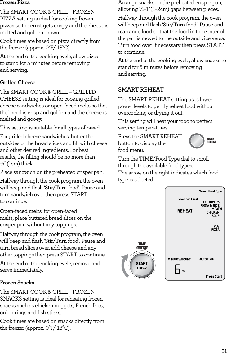 31Frozen PizzaThe SMART COOK &amp; GRILL &ndash; FROZEN PIZZA setting is ideal for cooking frozen pizzas so the crust gets crispy and the cheese is melted and golden brown.Cook times are based on pizza directly from the freezer (approx. 0&deg;F/-18&deg;C).At the end of the cooking cycle, allow pizza  to stand for 5 minutes before removing  and serving.Grilled CheeseThe SMART COOK &amp; GRILL &ndash; GRILLED CHEESE setting is ideal for cooking grilled cheese sandwiches or open-faced melts so that the bread is crisp and golden and the cheese is melted and gooey.This setting is suitable for all types of bread. For grilled cheese sandwiches, butter the outsides of the bread slices and ﬁll with cheese and other desired ingredients. For best  results, the ﬁlling should be no more than  &frac12;" (1cm)  thick.Place sandwich on the preheated crisper pan. Halfway through the cook program, the oven will beep and ﬂash &lsquo;Stir/Turn food&rsquo;. Pause and turn sandwich over then press START  to continue.Open-faced melts, for open-faced melts, place buttered bread slices on the crisper pan without any toppings. Halfway through the cook program, the oven will beep and ﬂash &lsquo;Stir/Turn food&rsquo;. Pause and turn bread slices over, add cheese and any other toppings then press START to continue.At the end of the cooking cycle, remove and serve immediately.Frozen SnacksThe SMART COOK &amp; GRILL &ndash; FROZEN SNACKS setting is ideal for reheating frozen snacks such as chicken nuggets, French fries, onion rings and ﬁsh sticks. Cook times are based on snacks directly from the freezer (approx. 0&deg;F/-18&deg;C).Arrange snacks on the preheated crisper pan, allowing &frac12;&ndash;1" (1&ndash;2cm) gaps between pieces.Halfway through the cook program, the oven will beep and ﬂash &lsquo;Stir/Turn food&rsquo;. Pause and rearrange food so that the food in the center of the pan is moved to the outside and vice versa. Turn food over if necessary then press START to continue.At the end of the cooking cycle, allow snacks to stand for 5 minutes before removing  and serving.SMART REHEATThe SMART REHEAT setting uses lower power levels to gently reheat food without overcooking or drying it out.  This setting will heat your food to perfect serving temperatures.Press the SMART REHEAT  button to display the  food menu.Turn the TIME/Food Type dial to scroll through the available food types.The arrow on the right indicates which food type is selected.AmountPOWERFood TypeTIMEA Bit More TimerSMARTDEFROSTSMARTREHEATSMARTCOOK  GRILLAmountPOWERFood TypeTIMEA Bit More TimerSMARTDEFROSTSMARTREHEATSMARTCOOK  GRILL