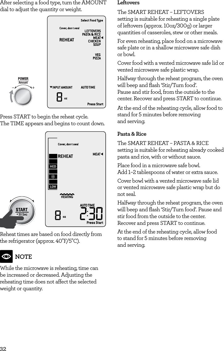 32After selecting a food type, turn the AMOUNT dial to adjust the quantity or weight.AmountPOWERFood TypeTIMEA Bit More TimerSMARTDEFROSTSMARTREHEATSMARTCOOK  GRILLPress START to begin the reheat cycle.  The TIME appears and begins to count down.AmountPOWERFood TypeTIMEA Bit More TimerSMARTDEFROSTSMARTREHEATSMARTCOOK  GRILLReheat times are based on food directly from the refrigerator (approx. 40&deg;F/5&deg;C). NOTEWhile the microwave is reheating, time can be increased or decreased. Adjusting the reheating time does not affect the selected weight or quantity.LeftoversThe SMART REHEAT &ndash; LEFTOVERS setting is suitable for reheating a single plate of leftovers (approx. 10oz/300g) or larger quantities of casseroles, stew or other meals.For even reheating, place food on a microwave safe plate or in a shallow microwave safe dish or bowl.Cover food with a vented microwave safe lid or vented microwave safe plastic wrap.Halfway through the reheat program, the oven will beep and ﬂash &lsquo;Stir/Turn food&rsquo;.  Pause and stir food, from the outside to the center. Recover and press START to continue. At the end of the reheating cycle, allow food to stand for 5 minutes before removing  and serving.Pasta &amp; RiceThe SMART REHEAT &ndash; PASTA &amp; RICE setting is suitable for reheating already cooked pasta and rice, with or without sauce.Place food in a microwave safe bowl.  Add 1&ndash;2 tablespoons of water or extra sauce.Cover bowl with a vented microwave safe lid or vented microwave safe plastic wrap but do not seal.Halfway through the reheat program, the oven will beep and ﬂash &lsquo;Stir/Turn food&rsquo;. Pause and stir food from the outside to the center.  Recover and press START to continue.At the end of the reheating cycle, allow food  to stand for 5 minutes before removing  and serving.