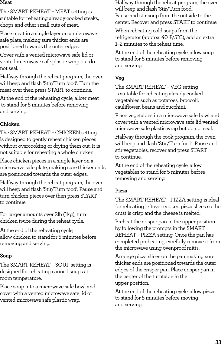 33MeatThe SMART REHEAT &ndash; MEAT setting is suitable for reheating already cooked steaks, chops and other small cuts of meat.Place meat in a single layer on a microwave safe plate, making sure thicker ends are positioned towards the outer edges. Cover with a vented microwave safe lid or vented microwave safe plastic wrap but do  not seal.Halfway through the reheat program, the oven will beep and ﬂash &lsquo;Stir/Turn food&rsquo;. Turn the meat over then press START to continue.At the end of the reheating cycle, allow meat   to stand for 5 minutes before removing  and serving. Chicken The SMART REHEAT &ndash; CHICKEN setting is designed to gently reheat chicken pieces without overcooking or drying them out. It is not suitable for reheating a whole chicken.Place chicken pieces in a single layer on a microwave safe plate, making sure thicker ends are positioned towards the outer edges. Halfway through the reheat program, the oven will beep and ﬂash &lsquo;Stir/Turn food&rsquo;. Pause and turn chicken pieces over then press START  to continue.For larger amounts over 2lb (1kg), turn chicken twice during the reheat cycle.At the end of the reheating cycle,  allow chicken to stand for 5 minutes before removing and serving.SoupThe SMART REHEAT &ndash; SOUP setting is designed for reheating canned soups at  room temperature.Place soup into a microwave safe bowl and cover with a vented microwave safe lid or vented microwave safe plastic wrap.Halfway through the reheat program, the oven will beep and ﬂash &lsquo;Stir/Turn food&rsquo;.  Pause and stir soup from the outside to the center. Recover and press START to continue.When reheating cold soups from the refrigerator (approx. 40&deg;F/5&deg;C), add an extra 1&ndash;2 minutes to the reheat time.At the end of the reheating cycle, allow soup  to stand for 5 minutes before removing  and serving.VegThe SMART REHEAT &ndash; VEG setting is suitable for reheating already cooked vegetables such as potatoes, broccoli, cauliﬂower, beans and zucchini.Place vegetables in a microwave safe bowl and cover with a vented microwave safe lid vented microwave safe plastic wrap but do not seal. Halfway through the cook program, the oven will beep and ﬂash &lsquo;Stir/Turn food&rsquo;. Pause and stir vegetables, recover and press START  to continue.At the end of the reheating cycle, allow vegetables to stand for 5 minutes before removing and serving.PizzaThe SMART REHEAT &ndash; PIZZA setting is ideal for reheating leftover cooked pizza slices so the crust is crisp and the cheese is melted.Preheat the crisper pan in the upper position by following the prompts in the SMART REHEAT &ndash; PIZZA setting. Once the pan has completed preheating, carefully remove it from the microwave using ovenproof mitts.Arrange pizza slices on the pan making sure thicker ends are positioned towards the outer edges of the crisper pan. Place crisper pan in the center of the turntable in the  upper position.At the end of the reheating cycle, allow pizza  to stand for 5 minutes before moving  and serving.