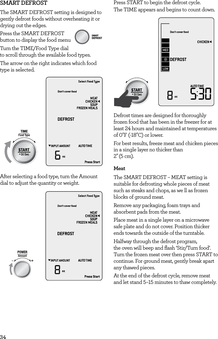 34SMART DEFROSTThe SMART DEFROST setting is designed to gently defrost foods without overheating it or drying out the edges.Press the SMART DEFROST  button to display the food menu Turn the TIME/Food Type dial to scroll through the available food types.The arrow on the right indicates which food type is selected.AmountPOWERFood TypeTIMEA Bit More TimerSMARTDEFROSTSMARTREHEATSMARTCOOK  GRILLAfter selecting a food type, turn the Amount dial to adjust the quantity or weight.AmountPOWERFood TypeTIMEA Bit More TimerSMARTDEFROSTSMARTREHEATSMARTCOOK  GRILLPress START to begin the defrost cycle.The TIME appears and begins to count down.AmountPOWERFood TypeTIMEA Bit More TimerSMARTDEFROSTSMARTREHEATSMARTCOOK  GRILLDefrost times are designed for thoroughly frozen food that has been in the freezer for at least 24 hours and maintained at temperatures of 0&deg;F (-18&deg;C) or lower.For best results, freeze meat and chicken pieces in a single layer no thicker than  2" (5 cm).MeatThe SMART DEFROST &ndash; MEAT setting is suitable for defrosting whole pieces of meat such as steaks and chops, as we ll as frozen blocks of ground meat.Remove any packaging, foam trays and absorbent pads from the meat.Place meat in a single layer on a microwave safe plate and do not cover. Position thicker ends towards the outside of the turntable.Halfway through the defrost program,  the oven will beep and ﬂash &lsquo;Stir/Turn food&rsquo;.  Turn the frozen meat over then press START to continue. For ground meat, gently break apart any thawed pieces.At the end of the defrost cycle, remove meat and let stand 5&ndash;15 minutes to thaw completely.AmountPOWERFood TypeTIMEA Bit More TimerSMARTDEFROSTSMARTREHEATSMARTCOOK  GRILL