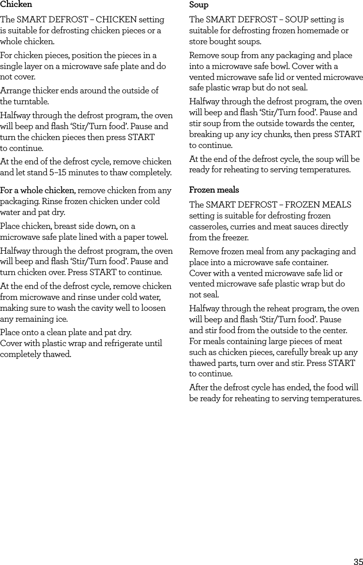35ChickenThe SMART DEFROST &ndash; CHICKEN setting is suitable for defrosting chicken pieces or a whole chicken.For chicken pieces, position the pieces in a single layer on a microwave safe plate and do not cover.Arrange thicker ends around the outside of  the turntable. Halfway through the defrost program, the oven will beep and ﬂash &lsquo;Stir/Turn food&rsquo;. Pause and turn the chicken pieces then press START  to continue.At the end of the defrost cycle, remove chicken and let stand 5&ndash;15 minutes to thaw completely. For a whole chicken, remove chicken from any packaging. Rinse frozen chicken under cold water and pat dry. Place chicken, breast side down, on a microwave safe plate lined with a paper towel.Halfway through the defrost program, the oven will beep and ﬂash &lsquo;Stir/Turn food&rsquo;. Pause and turn chicken over. Press START to continue.At the end of the defrost cycle, remove chicken from microwave and rinse under cold water, making sure to wash the cavity well to loosen any remaining ice.Place onto a clean plate and pat dry.  Cover with plastic wrap and refrigerate until completely thawed.SoupThe SMART DEFROST &ndash; SOUP setting is suitable for defrosting frozen homemade or store bought soups.Remove soup from any packaging and place into a microwave safe bowl. Cover with a vented microwave safe lid or vented microwave safe plastic wrap but do not seal.Halfway through the defrost program, the oven will beep and ﬂash &lsquo;Stir/Turn food&rsquo;. Pause and stir soup from the outside towards the center, breaking up any icy chunks, then press START to continue.At the end of the defrost cycle, the soup will be ready for reheating to serving temperatures. Frozen mealsThe SMART DEFROST &ndash; FROZEN MEALS setting is suitable for defrosting frozen casseroles, curries and meat sauces directly from the freezer.Remove frozen meal from any packaging and place into a microwave safe container.  Cover with a vented microwave safe lid or vented microwave safe plastic wrap but do  not seal.Halfway through the reheat program, the oven will beep and ﬂash &lsquo;Stir/Turn food&rsquo;. Pause and stir food from the outside to the center. For meals containing large pieces of meat such as chicken pieces, carefully break up any thawed parts, turn over and stir. Press START to continue.After the defrost cycle has ended, the food will be ready for reheating to serving temperatures.