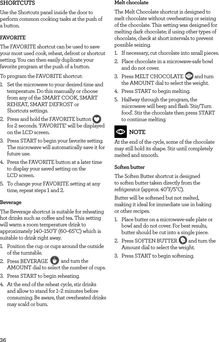 36SHORTCUTSUse the Shortcuts panel inside the door to perform common cooking tasks at the push of a button.FAVORITEThe FAVORITE shortcut can be used to save your most used cook, reheat, defrost or shortcut setting. You can then easily duplicate your favorite program at the push of a button.To program the FAVORITE shortcut:1.  Set the microwave to your desired time and temperature. Do this manually or choose from any of the SMART COOK, SMART REHEAT, SMART DEFROST or  Shortcuts settings.2.  Press and hold the FAVORITE buttonFAVORITEBaked PotatoPizzaGrilled CheesePopcornBaconFrozen SnacksMelt ChocolateSoften ButterBeverage for 2 seconds. &lsquo;FAVORITE&rsquo; will be displayed on the LCD screen.3.  Press START to begin your favorite setting. The microwave will automatically save it for future use.4.  Press the FAVORITE button at a later time to display your saved setting on the  LCD screen. 5.  To change your FAVORITE setting at any time, repeat steps 1 and 2.BeverageThe Beverage shortcut is suitable for reheating hot drinks such as coffee and tea. This setting will warm a room temperature drink to approximately 140&ndash;150&deg;F (60&ndash;65&deg;C) which is suitable to drink right away.1.  Position the cup or cups around the outside of the turntable.2.  Press BEVERAGE FAVORITEBaked PotatoPizzaGrilled CheesePopcornBaconFrozen SnacksMelt ChocolateSoften ButterBeverage and turn the AMOUNT dial to select the number of cups. 3.  Press START to begin reheating.4.  At the end of the reheat cycle, stir drinks and allow to stand for 1&ndash;2 minutes before consuming. Be aware, that overheated drinks may scald or burn.Melt chocolateThe Melt Chocolate shortcut is designed to melt chocolate without overheating or seizing of the chocolate. This setting was designed for melting dark chocolate; if using other types of chocolate, check at short intervals to prevent possible seizing.1.  If necessary, cut chocolate into small pieces.2.  Place chocolate in a microwave-safe bowl and do not cover.3.  Press MELT CHOCOLATE FAVORITEBaked PotatoPizzaGrilled CheesePopcornBaconFrozen SnacksMelt ChocolateSoften ButterBeverage and turn the AMOUNT dial to select the weight.4.  Press START to begin melting.5.  Halfway through the program, the microwave will beep and ﬂash 'Stir/Turn food'. Stir the chocolate then press START to continue melting.NOTEAt the end of the cycle, some of the chocolate may still hold its shape. Stir until completely melted and smooth.Soften butterThe Soften Butter shortcut is designed to soften butter taken directly from the refrigerator (approx. 40&deg;F/5&deg;C).Butter will be softened but not melted,  making it ideal for immediate use in baking  or other recipes.1.  Place butter on a microwave-safe plate or bowl and do not cover. For best results, butter should be cut into a single piece.2.  Press SOFTEN BUTTER FAVORITEBaked PotatoPizzaGrilled CheesePopcornBaconFrozen SnacksMelt ChocolateSoften ButterBeverage and turn the Amount dial to select the weight.3.  Press START to begin softening.