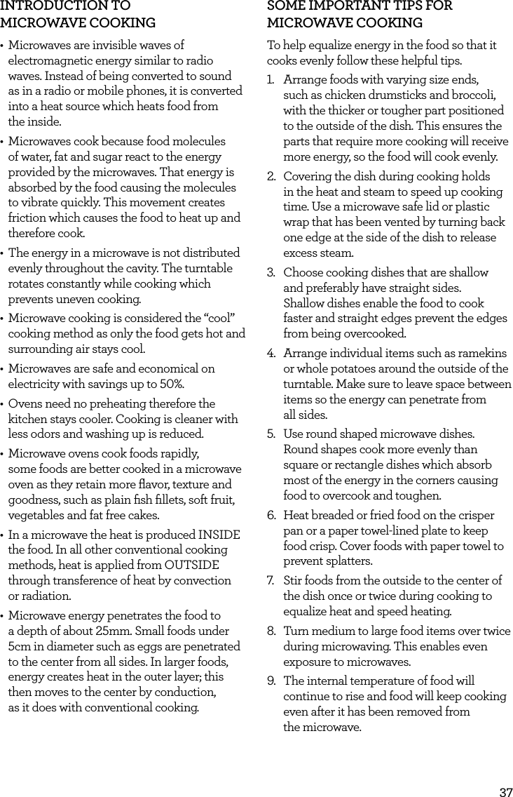 37INTRODUCTION TO  MICROWAVE COOKING  &bull;  Microwaves are invisible waves of electromagnetic energy similar to radio waves. Instead of being converted to sound as in a radio or mobile phones, it is converted into a heat source which heats food from  the inside.&bull;  Microwaves cook because food molecules of water, fat and sugar react to the energy provided by the microwaves. That energy is absorbed by the food causing the molecules to vibrate quickly. This movement creates friction which causes the food to heat up and therefore cook.&bull;  The energy in a microwave is not distributed evenly throughout the cavity. The turntable rotates constantly while cooking which prevents uneven cooking.&bull;  Microwave cooking is considered the &ldquo;cool&rdquo; cooking method as only the food gets hot and surrounding air stays cool.&bull;  Microwaves are safe and economical on electricity with savings up to 50%.&bull;  Ovens need no preheating therefore the kitchen stays cooler. Cooking is cleaner with less odors and washing up is reduced.&bull;  Microwave ovens cook foods rapidly,  some foods are better cooked in a microwave oven as they retain more ﬂavor, texture and goodness, such as plain ﬁsh ﬁllets, soft fruit, vegetables and fat free cakes.&bull;  In a microwave the heat is produced INSIDE the food. In all other conventional cooking methods, heat is applied from OUTSIDE through transference of heat by convection  or radiation.&bull;  Microwave energy penetrates the food to a depth of about 25mm. Small foods under 5cm in diameter such as eggs are penetrated to the center from all sides. In larger foods, energy creates heat in the outer layer; this then moves to the center by conduction,  as it does with conventional cooking.SOME IMPORTANT TIPS FOR MICROWAVE COOKINGTo help equalize energy in the food so that it cooks evenly follow these helpful tips.1.  Arrange foods with varying size ends,  such as chicken drumsticks and broccoli, with the thicker or tougher part positioned to the outside of the dish. This ensures the parts that require more cooking will receive more energy, so the food will cook evenly.2.  Covering the dish during cooking holds in the heat and steam to speed up cooking time. Use a microwave safe lid or plastic wrap that has been vented by turning back one edge at the side of the dish to release excess steam.3.  Choose cooking dishes that are shallow  and preferably have straight sides.  Shallow dishes enable the food to cook faster and straight edges prevent the edges from being overcooked.4.  Arrange individual items such as ramekins or whole potatoes around the outside of the turntable. Make sure to leave space between items so the energy can penetrate from  all sides.5.  Use round shaped microwave dishes.  Round shapes cook more evenly than square or rectangle dishes which absorb most of the energy in the corners causing food to overcook and toughen.6.  Heat breaded or fried food on the crisper pan or a paper towel-lined plate to keep food crisp. Cover foods with paper towel to prevent splatters.7.  Stir foods from the outside to the center of the dish once or twice during cooking to equalize heat and speed heating.8.  Turn medium to large food items over twice during microwaving. This enables even exposure to microwaves.9.  The internal temperature of food will continue to rise and food will keep cooking even after it has been removed from  the microwave.