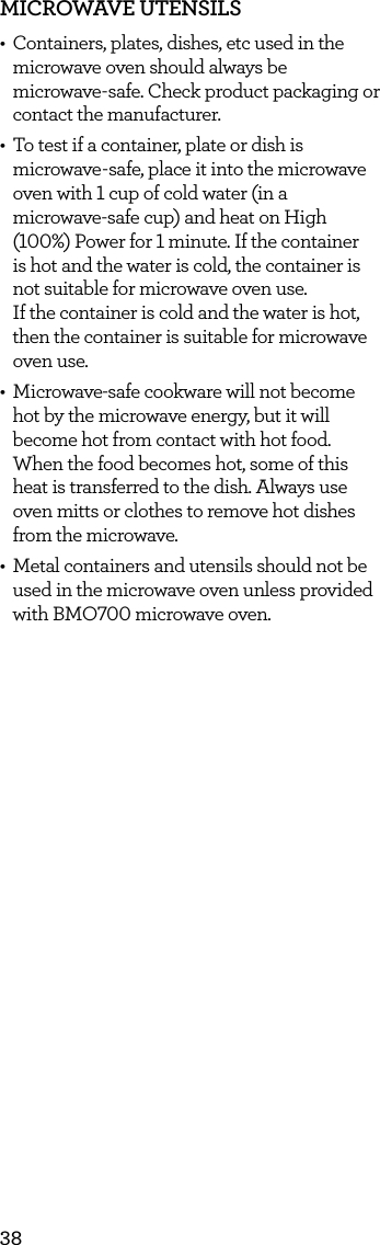 38MICROWAVE UTENSILS&bull;  Containers, plates, dishes, etc used in the microwave oven should always be  microwave-safe. Check product packaging or contact the manufacturer. &bull;  To test if a container, plate or dish is microwave-safe, place it into the microwave oven with 1 cup of cold water (in a  microwave-safe cup) and heat on High (100%) Power for 1 minute. If the container  is hot and the water is cold, the container is not suitable for microwave oven use.  If the container is cold and the water is hot, then the container is suitable for microwave oven use.&bull;  Microwave-safe cookware will not become hot by the microwave energy, but it will become hot from contact with hot food. When the food becomes hot, some of this heat is transferred to the dish. Always use oven mitts or clothes to remove hot dishes from the microwave.&bull;  Metal containers and utensils should not be used in the microwave oven unless provided with BMO700 microwave oven.