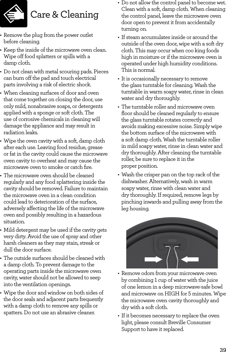 39Care &amp; Cleaning&bull;  Remove the plug from the power outlet before cleaning.&bull;  Keep the inside of the microwave oven clean. Wipe off food splatters or spills with a  damp cloth.&bull;  Do not clean with metal scouring pads. Pieces can burn off the pad and touch electrical parts involving a risk of electric shock.&bull;  When cleaning surfaces of door and oven that come together on closing the door, use only mild, nonabrasive soaps, or detergents applied with a sponge or soft cloth. The use of corrosive chemicals in cleaning will damage the appliance and may result in radiation leaks. &bull;  Wipe the oven cavity with a soft, damp cloth after each use. Leaving food residue, grease or fat in the cavity could cause the microwave oven cavity to overheat and may cause the microwave oven to smoke or catch ﬁre.&bull;  The microwave oven should be cleaned regularly and any food splattering inside the cavity should be removed. Failure to maintain the microwave oven in a clean condition could lead to deterioration of the surface, adversely affecting the life of the microwave oven and possibly resulting in a hazardous situation.&bull;  Mild detergent may be used if the cavity gets very dirty. Avoid the use of spray and other harsh cleaners as they may stain, streak or dull the door surface.&bull;  The outside surfaces should be cleaned with a damp cloth. To prevent damage to the operating parts inside the microwave oven cavity, water should not be allowed to seep into the ventilation openings.&bull;  Wipe the door and window on both sides of the door seals and adjacent parts frequently with a damp cloth to remove any spills or spatters. Do not use an abrasive cleaner.&bull;  Do not allow the control panel to become wet. Clean with a soft, damp cloth. When cleaning the control panel, leave the microwave oven door open to prevent it from accidentally turning on.&bull;  If steam accumulates inside or around the outside of the oven door, wipe with a soft dry cloth. This may occur when coo king foods high in moisture or if the microwave oven is operated under high humidity conditions. This is normal.&bull;  It is occasionally necessary to remove the glass turntable for cleaning. Wash the turntable in warm soapy water, rinse in clean water and dry thoroughly.&bull;  The turntable roller and microwave oven ﬂoor should be cleaned regularly to ensure the glass turntable rotates correctly and avoids making excessive noise. Simply wipe the bottom surface of the microwave with  a soft damp cloth. Wash the turntable roller in mild soapy water, rinse in clean water and dry thoroughly. After cleaning the turntable roller, be sure to replace it in the  proper position.&bull;  Wash the crisper pan on the top rack of the dishwasher. Alternatively, wash in warm soapy water, rinse with clean water and dry thoroughly. If required, remove legs by pinching inwards and pulling away from the leg housing.&bull;  Remove odors from your microwave oven by combining 1 cup of water with the juice of one lemon in a deep microwave-safe bowl and microwave on HIGH for 5 minutes. Wipe the microwave oven cavity thoroughly and dry with a soft cloth.&bull;  If it becomes necessary to replace the oven light, please consult Breville Consumer Support to have it replaced.