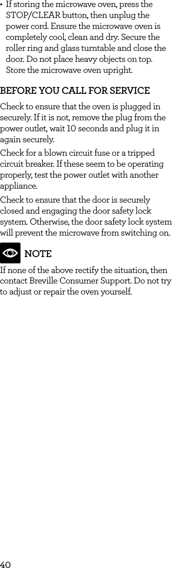 40&bull;  If storing the microwave oven, press the STOP/CLEAR button, then unplug the power cord. Ensure the microwave oven is completely cool, clean and dry. Secure the roller ring and glass turntable and close the door. Do not place heavy objects on top.  Store the microwave oven upright.BEFORE YOU CALL FOR SERVICE Check to ensure that the oven is plugged in securely. If it is not, remove the plug from the power outlet, wait 10 seconds and plug it in again securely.Check for a blown circuit fuse or a tripped circuit breaker. If these seem to be operating properly, test the power outlet with another appliance. Check to ensure that the door is securely closed and engaging the door safety lock system. Otherwise, the door safety lock system will prevent the microwave from switching on.NOTEIf none of the above rectify the situation, then contact Breville Consumer Support. Do not try to adjust or repair the oven yourself.