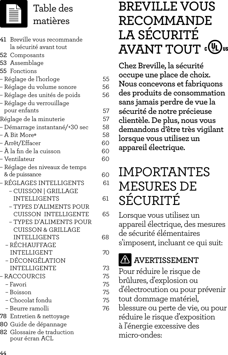 44BREVILLE VOUS RECOMMANDE LA S&Eacute;CURIT&Eacute; AVANT TOUTChez Breville, la s&eacute;curit&eacute; occupe une place de choix. Nous concevons et fabriquons des produits de consommation sans jamais perdre de vue la s&eacute;curit&eacute; de notre pr&eacute;cieuse client&egrave;le. De plus, nous vous demandons d&rsquo;&ecirc;tre tr&egrave;s vigilant lorsque vous utilisez un appareil &eacute;lectrique.IMPORTANTES MESURES DE S&Eacute;CURIT&Eacute;Lorsque vous utilisez un appareil &eacute;lectrique, des mesures de s&eacute;curit&eacute; &eacute;l&eacute;mentaires s'imposent, incluant ce qui suit:AVERTISSEMENTPour r&eacute;duire le risque de br&ucirc;lures, d'explosion ou d'&eacute;lectrocution ou pour pr&eacute;venir tout dommage mat&eacute;riel, blessure ou perte de vie, ou pour r&eacute;duire le risque d'exposition  &agrave; l'&eacute;nergie excessive des  micro-ondes: 41  Breville vous recommande    la s&eacute;curit&eacute; avant tout52 Composants53 Assemblage55 Fonctions&ndash; R&eacute;glage de l'horloge  55&ndash; R&eacute;glage du volume sonore  56&ndash; R&eacute;glage des unit&eacute;s de poids  56&ndash; R&eacute;glage du verrouillage   pour enfants 57R&eacute;glage de la minuterie  57&ndash; D&eacute;marrage instantan&eacute;/+30 sec  58&ndash; A Bit More&permil; 58&ndash; Arr&ecirc;t/Effacer  60&ndash; &Agrave; la ﬁn de la cuisson  60&ndash; Ventilateur  60&ndash; R&eacute;glage des niveaux de temps   &amp; de puissance 60&ndash; R&Eacute;GLAGES INTELLIGENTS  61&ndash; CUISSON | GRILLAGE       INTELLIGENTS          61&ndash;  TYPES D'ALIMENTS POUR CUISSON  INTELLIGENTE                  65                       &ndash;  TYPES D'ALIMENTS POUR CUISSON &amp; GRILLAGE INTELLIGENTS                       68&ndash; R&Eacute;CHAUFFAGE            INTELLIGENT          70&ndash; D&Eacute;CONG&Eacute;LATION         INTELLIGENTE           73&ndash; RACCOURCIS  75&ndash; Favori  75&ndash; Boisson  75&ndash; Chocolat fondu  75&ndash; Beurre ramolli  7678  Entretien &amp; nettoyage80 Guide de d&eacute;pannage82  Glossaire de traduction   pour &eacute;cran ACLTable des mati&egrave;res