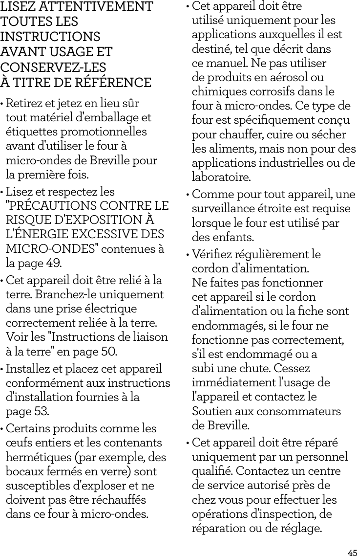 45LISEZ ATTENTIVEMENT TOUTES LES INSTRUCTIONS  AVANT USAGE ET  CONSERVEZ-LES  &Agrave; TITRE DE R&Eacute;F&Eacute;RENCE&bull; Retirez et jetez en lieu s&ucirc;r tout mat&eacute;riel d'emballage et &eacute;tiquettes promotionnelles avant d'utiliser le four &agrave;  micro-ondes de Breville pour  la premi&egrave;re fois.&bull; Lisez et respectez les ''PR&Eacute;CAUTIONS CONTRE LE RISQUE D'EXPOSITION &Agrave; L'&Eacute;NERGIE EXCESSIVE DES MICRO-ONDES'' contenues &agrave; la page 49.&bull; Cet appareil doit &ecirc;tre reli&eacute; &agrave; la terre. Branchez-le uniquement dans une prise &eacute;lectrique correctement reli&eacute;e &agrave; la terre. Voir les ''Instructions de liaison &agrave; la terre'' en page 50.&bull; Installez et placez cet appareil conform&eacute;ment aux instructions d'installation fournies &agrave; la  page 53.&bull; Certains produits comme les &oelig;ufs entiers et les contenants herm&eacute;tiques (par exemple, des bocaux ferm&eacute;s en verre) sont susceptibles d'exploser et ne doivent pas &ecirc;tre r&eacute;chauff&eacute;s dans ce four &agrave; micro-ondes.&bull; Cet appareil doit &ecirc;tre utilis&eacute; uniquement pour les applications auxquelles il est destin&eacute;, tel que d&eacute;crit dans ce manuel. Ne pas utiliser de produits en a&eacute;rosol ou chimiques corrosifs dans le four &agrave; micro-ondes. Ce type de four est sp&eacute;ciﬁquement con&ccedil;u pour chauffer, cuire ou s&eacute;cher les aliments, mais non pour des applications industrielles ou de laboratoire.&bull; Comme pour tout appareil, une surveillance &eacute;troite est requise lorsque le four est utilis&eacute; par des enfants.&bull; V&eacute;riﬁez r&eacute;guli&egrave;rement le cordon d'alimentation. Ne faites pas fonctionner cet appareil si le cordon d'alimentation ou la ﬁche sont endommag&eacute;s, si le four ne fonctionne pas correctement, s'il est endommag&eacute; ou a subi une chute. Cessez imm&eacute;diatement l'usage de l'appareil et contactez le Soutien aux consommateurs  de Breville.&bull; Cet appareil doit &ecirc;tre r&eacute;par&eacute; uniquement par un personnel qualiﬁ&eacute;. Contactez un centre de service autoris&eacute; pr&egrave;s de chez vous pour effectuer les op&eacute;rations d'inspection, de r&eacute;paration ou de r&eacute;glage.