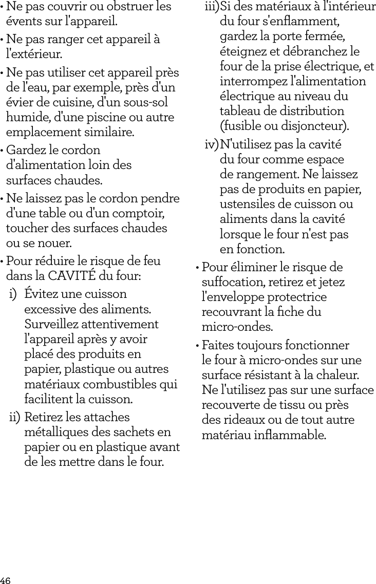 46&bull; Ne pas couvrir ou obstruer les &eacute;vents sur l'appareil.&bull; Ne pas ranger cet appareil &agrave; l'ext&eacute;rieur.&bull; Ne pas utiliser cet appareil pr&egrave;s de l'eau, par exemple, pr&egrave;s d'un &eacute;vier de cuisine, d'un sous-sol humide, d'une piscine ou autre emplacement similaire.&bull; Gardez le cordon d'alimentation loin des  surfaces chaudes.&bull; Ne laissez pas le cordon pendre d'une table ou d'un comptoir, toucher des surfaces chaudes ou se nouer.&bull; Pour r&eacute;duire le risque de feu dans la CAVIT&Eacute; du four:i)  &Eacute;vitez une cuisson excessive des aliments. Surveillez attentivement l'appareil apr&egrave;s y avoir plac&eacute; des produits en papier, plastique ou autres mat&eacute;riaux combustibles qui facilitent la cuisson. ii) Retirez les attaches m&eacute;talliques des sachets en papier ou en plastique avant de les mettre dans le four.iii) Si des mat&eacute;riaux &agrave; l'int&eacute;rieur du four s'enﬂamment, gardez la porte ferm&eacute;e, &eacute;teignez et d&eacute;branchez le four de la prise &eacute;lectrique, et interrompez l'alimentation &eacute;lectrique au niveau du tableau de distribution (fusible ou disjoncteur).iv) N'utilisez pas la cavit&eacute; du four comme espace de rangement. Ne laissez pas de produits en papier, ustensiles de cuisson ou aliments dans la cavit&eacute; lorsque le four n'est pas  en fonction.&bull; Pour &eacute;liminer le risque de suffocation, retirez et jetez l'enveloppe protectrice recouvrant la ﬁche du  micro-ondes. &bull; Faites toujours fonctionner le four &agrave; micro-ondes sur une surface r&eacute;sistant &agrave; la chaleur. Ne l'utilisez pas sur une surface recouverte de tissu ou pr&egrave;s des rideaux ou de tout autre mat&eacute;riau inﬂammable.