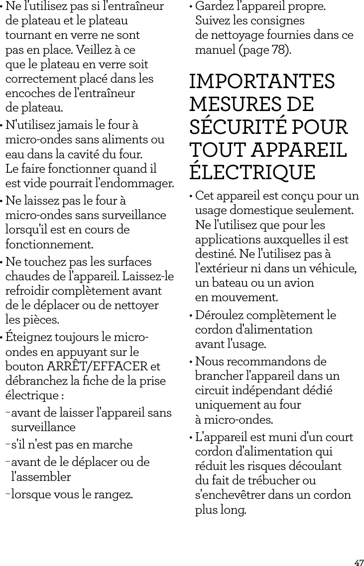 47&bull; Ne l'utilisez pas si l'entra&icirc;neur de plateau et le plateau tournant en verre ne sont pas en place. Veillez &agrave; ce que le plateau en verre soit correctement plac&eacute; dans les encoches de l'entra&icirc;neur  de plateau.&bull; N'utilisez jamais le four &agrave; micro-ondes sans aliments ou eau dans la cavit&eacute; du four.  Le faire fonctionner quand il est vide pourrait l'endommager.&bull; Ne laissez pas le four &agrave;  micro-ondes sans surveillance lorsqu'il est en cours de fonctionnement.&bull; Ne touchez pas les surfaces chaudes de l'appareil. Laissez-le refroidir compl&egrave;tement avant de le d&eacute;placer ou de nettoyer les pi&egrave;ces.&bull; &Eacute;teignez toujours le micro-ondes en appuyant sur le bouton ARR&Ecirc;T/EFFACER et d&eacute;branchez la ﬁche de la prise &eacute;lectrique : &minus;avant de laisser l'appareil sans surveillance &minus;s'il n'est pas en marche &minus;avant de le d&eacute;placer ou de l'assembler &minus;lorsque vous le rangez.&bull; Gardez l'appareil propre.  Suivez les consignes  de nettoyage fournies dans ce manuel (page 78).IMPORTANTES MESURES DE S&Eacute;CURIT&Eacute; POUR TOUT APPAREIL &Eacute;LECTRIQUE&bull; Cet appareil est con&ccedil;u pour un usage domestique seulement. Ne l'utilisez que pour les applications auxquelles il est destin&eacute;. Ne l'utilisez pas &agrave; l'ext&eacute;rieur ni dans un v&eacute;hicule, un bateau ou un avion  en mouvement.&bull; D&eacute;roulez compl&egrave;tement le cordon d'alimentation  avant l'usage.&bull; Nous recommandons de brancher l'appareil dans un circuit ind&eacute;pendant d&eacute;di&eacute; uniquement au four  &agrave; micro-ondes.&bull; L'appareil est muni d'un court cordon d'alimentation qui r&eacute;duit les risques d&eacute;coulant du fait de tr&eacute;bucher ou s'enchev&ecirc;trer dans un cordon plus long.