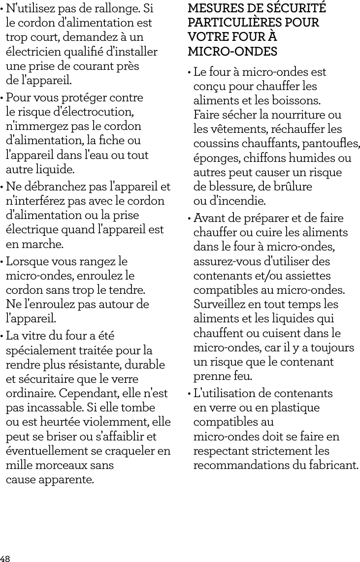 48&bull; N'utilisez pas de rallonge. Si le cordon d'alimentation est trop court, demandez &agrave; un &eacute;lectricien qualiﬁ&eacute; d'installer une prise de courant pr&egrave;s  de l'appareil.&bull; Pour vous prot&eacute;ger contre le risque d'&eacute;lectrocution, n'immergez pas le cordon d'alimentation, la ﬁche ou l'appareil dans l'eau ou tout autre liquide.&bull; Ne d&eacute;branchez pas l'appareil et n'interf&eacute;rez pas avec le cordon d'alimentation ou la prise &eacute;lectrique quand l'appareil est en marche.&bull; Lorsque vous rangez le  micro-ondes, enroulez le cordon sans trop le tendre. Ne l'enroulez pas autour de l'appareil.&bull; La vitre du four a &eacute;t&eacute; sp&eacute;cialement trait&eacute;e pour la rendre plus r&eacute;sistante, durable et s&eacute;curitaire que le verre ordinaire. Cependant, elle n'est pas incassable. Si elle tombe ou est heurt&eacute;e violemment, elle peut se briser ou s'affaiblir et &eacute;ventuellement se craqueler en mille morceaux sans  cause apparente.MESURES DE S&Eacute;CURIT&Eacute; PARTICULI&Egrave;RES POUR VOTRE FOUR &Agrave;  MICRO-ONDES&bull; Le four &agrave; micro-ondes est con&ccedil;u pour chauffer les aliments et les boissons. Faire s&eacute;cher la nourriture ou les v&ecirc;tements, r&eacute;chauffer les coussins chauffants, pantouﬂes, &eacute;ponges, chiffons humides ou autres peut causer un risque  de blessure, de br&ucirc;lure  ou d'incendie.&bull; Avant de pr&eacute;parer et de faire chauffer ou cuire les aliments dans le four &agrave; micro-ondes, assurez-vous d'utiliser des contenants et/ou assiettes compatibles au micro-ondes. Surveillez en tout temps les aliments et les liquides qui chauffent ou cuisent dans le micro-ondes, car il y a toujours un risque que le contenant prenne feu.&bull; L'utilisation de contenants en verre ou en plastique compatibles au  micro-ondes doit se faire en respectant strictement les recommandations du fabricant.