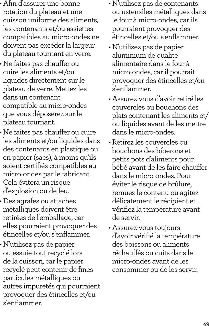49&bull; Aﬁn d'assurer une bonne rotation du plateau et une cuisson uniforme des aliments, les contenants et/ou assiettes compatibles au micro-ondes ne doivent pas exc&eacute;der la largeur du plateau tournant en verre.&bull; Ne faites pas chauffer ou  cuire les aliments et/ou liquides directement sur le plateau de verre. Mettez-les dans un contenant  compatible au micro-ondes  que vous d&eacute;poserez sur le  plateau tournant.&bull; Ne faites pas chauffer ou cuire les aliments et/ou liquides dans des contenants en plastique ou en papier (sacs), &agrave; moins qu&rsquo;ils soient certiﬁ&eacute;s compatibles au micro-ondes par le fabricant. Cela &eacute;vitera un risque d'explosion ou de feu.&bull; Des agrafes ou attaches m&eacute;talliques doivent &ecirc;tre retir&eacute;es de l'emballage, car elles pourraient provoquer des &eacute;tincelles et/ou s'enﬂammer.&bull; N'utilisez pas de papier ou essuie-tout recycl&eacute; lors de la cuisson, car le papier recycl&eacute; peut contenir de ﬁnes particules m&eacute;talliques ou autres impuret&eacute;s qui pourraient provoquer des &eacute;tincelles et/ou s'enﬂammer.&bull; N'utilisez pas de contenants ou ustensiles m&eacute;talliques dans le four &agrave; micro-ondes, car ils pourraient provoquer des &eacute;tincelles et/ou s'enﬂammer.&bull; N'utilisez pas de papier aluminium de qualit&eacute; alimentaire dans le four &agrave; micro-ondes, car il pourrait provoquer des &eacute;tincelles et/ou s'enﬂammer.&bull; Assurez-vous d'avoir retir&eacute; les couvercles ou bouchons des plats contenant les aliments et/ ou liquides avant de les mettre dans le micro-ondes.&bull; Retirez les couvercles ou bouchons des biberons et petits pots d'aliments pour b&eacute;b&eacute; avant de les faire chauffer dans le micro-ondes. Pour &eacute;viter le risque de br&ucirc;lure, remuez le contenu ou agitez d&eacute;licatement le r&eacute;cipient et v&eacute;riﬁez la temp&eacute;rature avant  de servir.&bull; Assurez-vous toujours d'avoir v&eacute;riﬁ&eacute; la temp&eacute;rature des boissons ou aliments r&eacute;chauff&eacute;s ou cuits dans le micro-ondes avant de les consommer ou de les servir.