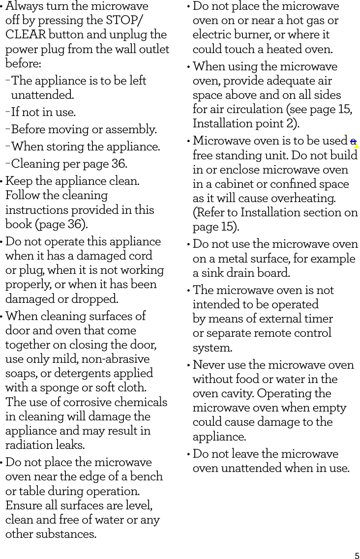 5&bull; Always turn the microwave off by pressing the STOP/CLEAR button and unplug the power plug from the wall outlet before: &minus;The appliance is to be left unattended. &minus;If not in use. &minus;Before moving or assembly. &minus;When storing the appliance. &minus;Cleaning per page 36.&bull; Keep the appliance clean. Follow the cleaning instructions provided in this book (page 36).&bull;  Do not operate this appliance when it has a damaged cord or plug, when it is not working properly, or when it has been damaged or dropped.&bull;  When cleaning surfaces of door and oven that come together on closing the door, use only mild, non-abrasive soaps, or detergents applied with a sponge or soft cloth. The use of corrosive chemicals in cleaning will damage the appliance and may result in radiation leaks.&bull;  Do not place the microwave oven near the edge of a bench or table during operation. Ensure all surfaces are level, clean and free of water or any other substances.&bull;  Do not place the microwave oven on or near a hot gas or electric burner, or where it could touch a heated oven.&bull;  When using the microwave oven, provide adequate air space above and on all sides for air circulation (see page 15, Installation point 2).&bull;  Microwave oven is to be used a free standing unit. Do not build in or enclose microwave oven in a cabinet or conﬁned space as it will cause overheating. (Refer to Installation section on page 15).&bull;  Do not use the microwave oven on a metal surface, for example a sink drain board.&bull;  The microwave oven is not intended to be operated by means of external timer or separate remote control system.&bull;  Never use the microwave oven without food or water in the oven cavity. Operating the microwave oven when empty could cause damage to the appliance.&bull;  Do not leave the microwave oven unattended when in use.