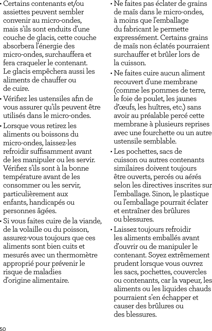 50&bull; Certains contenants et/ou assiettes peuvent sembler convenir au micro-ondes, mais s'ils sont enduits d'une couche de glacis, cette couche absorbera l'&eacute;nergie des  micro-ondes, surchauffera et fera craqueler le contenant. Le glacis emp&ecirc;chera aussi les aliments de chauffer ou  de cuire.&bull; V&eacute;riﬁez les ustensiles aﬁn de vous assurer qu'ils peuvent &ecirc;tre utilis&eacute;s dans le micro-ondes.&bull; Lorsque vous retirez les aliments ou boissons du micro-ondes, laissez-les refroidir sufﬁsamment avant de les manipuler ou les servir. V&eacute;riﬁez s'ils sont &agrave; la bonne temp&eacute;rature avant de les consommer ou les servir, particuli&egrave;rement aux  enfants, handicap&eacute;s ou  personnes &acirc;g&eacute;es.&bull; Si vous faites cuire de la viande, de la volaille ou du poisson, assurez-vous toujours que ces aliments sont bien cuits et mesur&eacute;s avec un thermom&egrave;tre appropri&eacute; pour pr&eacute;venir le risque de maladies  d'origine alimentaire.&bull; Ne faites pas &eacute;clater de grains de ma&iuml;s dans le micro-ondes, &agrave; moins que l'emballage du fabricant le permette express&eacute;ment. Certains grains de ma&iuml;s non &eacute;clat&eacute;s pourraient surchauffer et br&ucirc;ler lors de  la cuisson.&bull; Ne faites cuire aucun aliment recouvert d'une membrane (comme les pommes de terre, le foie de poulet, les jaunes d&rsquo;&oelig;ufs, les hu&icirc;tres, etc.) sans avoir au pr&eacute;alable perc&eacute; cette membrane &agrave; plusieurs reprises avec une fourchette ou un autre ustensile semblable.&bull; Les pochettes, sacs de cuisson ou autres contenants similaires doivent toujours &ecirc;tre ouverts, perc&eacute;s ou a&eacute;r&eacute;s selon les directives inscrites sur l'emballage. Sinon, le plastique ou l'emballage pourrait &eacute;clater et entra&icirc;ner des br&ucirc;lures  ou blessures.&bull; Laissez toujours refroidir les aliments emball&eacute;s avant d'ouvrir ou de manipuler le contenant. Soyez extr&ecirc;mement prudent lorsque vous ouvrez les sacs, pochettes, couvercles ou contenants, car la vapeur, les aliments ou les liquides chauds pourraient s'en &eacute;chapper et causer des br&ucirc;lures ou  des blessures.
