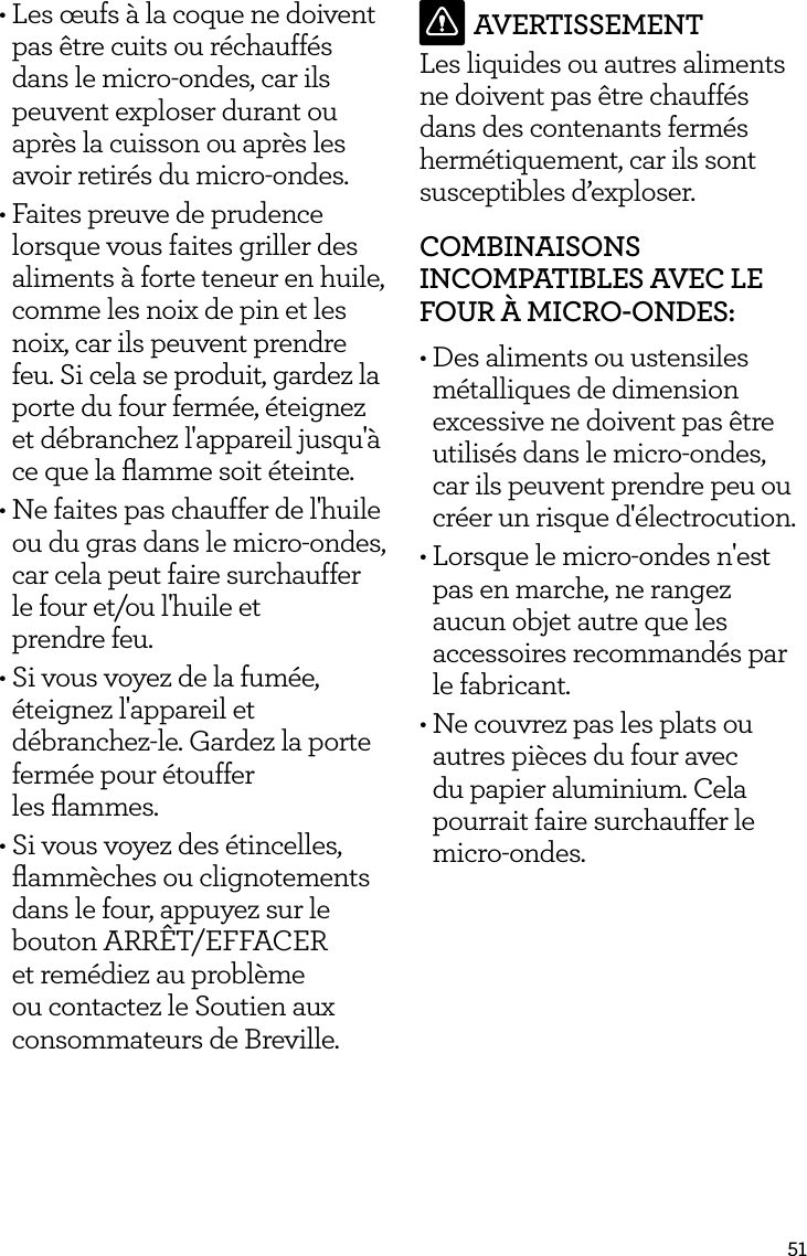 51&bull; Les &oelig;ufs &agrave; la coque ne doivent pas &ecirc;tre cuits ou r&eacute;chauff&eacute;s dans le micro-ondes, car ils peuvent exploser durant ou apr&egrave;s la cuisson ou apr&egrave;s les avoir retir&eacute;s du micro-ondes.&bull; Faites preuve de prudence lorsque vous faites griller des aliments &agrave; forte teneur en huile, comme les noix de pin et les noix, car ils peuvent prendre feu. Si cela se produit, gardez la porte du four ferm&eacute;e, &eacute;teignez et d&eacute;branchez l'appareil jusqu'&agrave; ce que la ﬂamme soit &eacute;teinte.&bull; Ne faites pas chauffer de l'huile ou du gras dans le micro-ondes, car cela peut faire surchauffer le four et/ou l'huile et  prendre feu.&bull; Si vous voyez de la fum&eacute;e, &eacute;teignez l'appareil et d&eacute;branchez-le. Gardez la porte ferm&eacute;e pour &eacute;touffer  les ﬂammes.&bull; Si vous voyez des &eacute;tincelles, ﬂamm&egrave;ches ou clignotements dans le four, appuyez sur le bouton ARR&Ecirc;T/EFFACER et rem&eacute;diez au probl&egrave;me ou contactez le Soutien aux consommateurs de Breville.AVERTISSEMENTLes liquides ou autres aliments ne doivent pas &ecirc;tre chauff&eacute;s dans des contenants ferm&eacute;s herm&eacute;tiquement, car ils sont susceptibles d&rsquo;exploser.COMBINAISONS INCOMPATIBLES AVEC LE FOUR &Agrave; MICRO-ONDES:&bull; Des aliments ou ustensiles m&eacute;talliques de dimension excessive ne doivent pas &ecirc;tre utilis&eacute;s dans le micro-ondes, car ils peuvent prendre peu ou cr&eacute;er un risque d'&eacute;lectrocution.&bull; Lorsque le micro-ondes n'est pas en marche, ne rangez aucun objet autre que les accessoires recommand&eacute;s par le fabricant.  &bull; Ne couvrez pas les plats ou autres pi&egrave;ces du four avec du papier aluminium. Cela pourrait faire surchauffer le micro-ondes. 