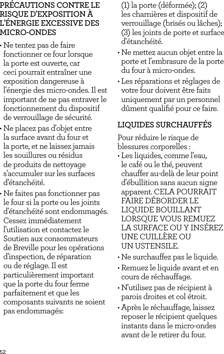 52PR&Eacute;CAUTIONS CONTRE LE RISQUE D'EXPOSITION &Agrave; L'&Eacute;NERGIE EXCESSIVE DES MICRO-ONDES&bull; Ne tentez pas de faire fonctionner ce four lorsque la porte est ouverte, car ceci pourrait entra&icirc;ner une exposition dangereuse &agrave; l'&eacute;nergie des micro-ondes. Il est important de ne pas entraver le fonctionnement du dispositif de verrouillage de s&eacute;curit&eacute;.&bull; Ne placez pas d'objet entre la surface avant du four et la porte, et ne laissez jamais les souillures ou r&eacute;sidus de produits de nettoyage s'accumuler sur les surfaces d'&eacute;tanch&eacute;it&eacute;.&bull; Ne faites pas fonctionner pas le four si la porte ou les joints d'&eacute;tanch&eacute;it&eacute; sont endommag&eacute;s. Cessez imm&eacute;diatement l'utilisation et contactez le Soutien aux consommateurs de Breville pour les op&eacute;rations d'inspection, de r&eacute;paration ou de r&eacute;glage. Il est particuli&egrave;rement important que la porte du four ferme parfaitement et que les composants suivants ne soient pas endommag&eacute;s:  (1) la porte (d&eacute;form&eacute;e); (2) les charni&egrave;res et dispositif de verrouillage (bris&eacute;s ou l&acirc;ches); (3) les joints de porte et surface d'&eacute;tanch&eacute;it&eacute;.&bull; Ne mettez aucun objet entre la porte et l'embrasure de la porte du four &agrave; micro-ondes.&bull; Les r&eacute;parations et r&eacute;glages de votre four doivent &ecirc;tre faits uniquement par un personnel d&ucirc;ment qualiﬁ&eacute; pour ce faire.LIQUIDES SURCHAUFF&Eacute;SPour r&eacute;duire le risque de blessures corporelles :&bull; Les liquides, comme l'eau, le caf&eacute; ou le th&eacute;, peuvent chauffer au-del&agrave; de leur point d'&eacute;bullition sans aucun signe apparent. CELA POURRAIT FAIRE D&Eacute;BORDER LE LIQUIDE BOUILLANT LORSQUE VOUS REMUEZ LA SURFACE OU Y INS&Eacute;REZ UNE CUILL&Egrave;RE OU  UN USTENSILE.&bull; Ne surchauffez pas le liquide.&bull; Remuez le liquide avant et en cours de r&eacute;chauffage.&bull; N'utilisez pas de r&eacute;cipient &agrave; parois droites et col &eacute;troit.&bull; Apr&egrave;s le r&eacute;chauffage, laissez reposer le r&eacute;cipient quelques instants dans le micro-ondes avant de le retirer du four.