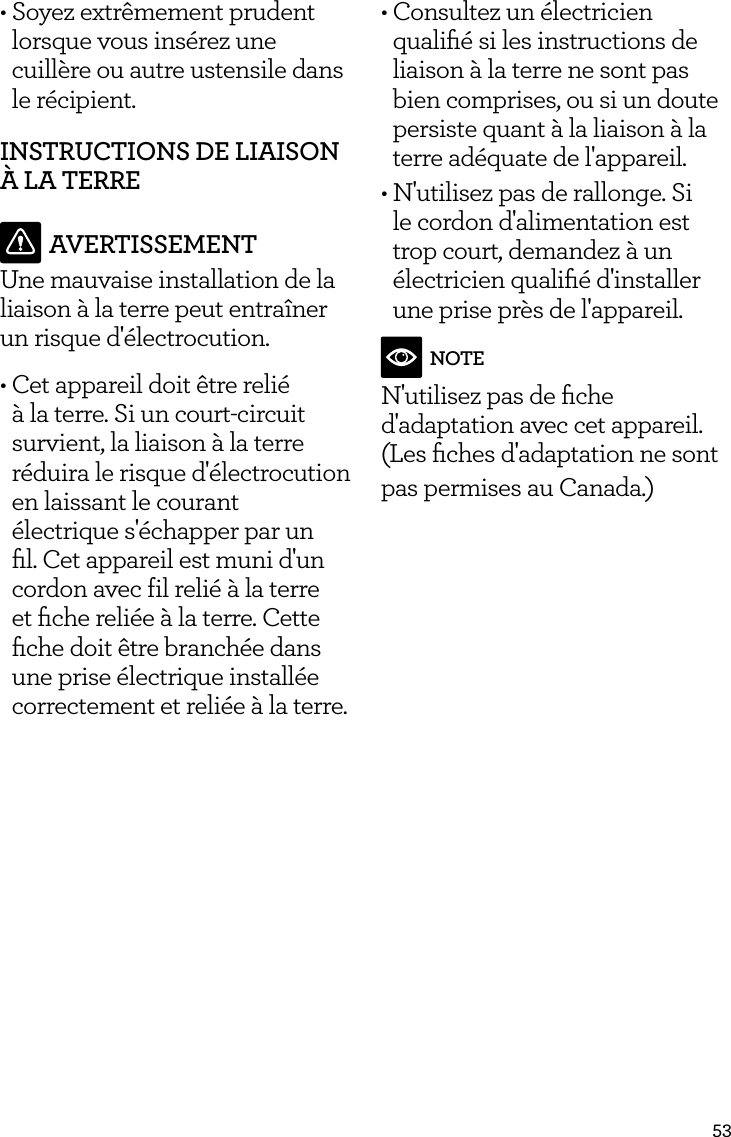 53&bull; Soyez extr&ecirc;mement prudent lorsque vous ins&eacute;rez une cuill&egrave;re ou autre ustensile dans le r&eacute;cipient.INSTRUCTIONS DE LIAISON &Agrave; LA TERREAVERTISSEMENTUne mauvaise installation de la liaison &agrave; la terre peut entra&icirc;ner un risque d'&eacute;lectrocution.&bull; Cet appareil doit &ecirc;tre reli&eacute; &agrave; la terre. Si un court-circuit survient, la liaison &agrave; la terre r&eacute;duira le risque d'&eacute;lectrocution en laissant le courant &eacute;lectrique s'&eacute;chapper par un ﬁl. Cet appareil est muni d'un cordon avec fil reli&eacute; &agrave; la terre et ﬁche reli&eacute;e &agrave; la terre. Cette ﬁche doit &ecirc;tre branch&eacute;e dans une prise &eacute;lectrique install&eacute;e correctement et reli&eacute;e &agrave; la terre.&bull; Consultez un &eacute;lectricien qualiﬁ&eacute; si les instructions de liaison &agrave; la terre ne sont pas bien comprises, ou si un doute persiste quant &agrave; la liaison &agrave; la terre ad&eacute;quate de l'appareil.&bull; N'utilisez pas de rallonge. Si le cordon d'alimentation est trop court, demandez &agrave; un &eacute;lectricien qualiﬁ&eacute; d'installer une prise pr&egrave;s de l'appareil. NOTEN'utilisez pas de ﬁche d'adaptation avec cet appareil. (Les ﬁches d'adaptation ne sont pas permises au Canada.)