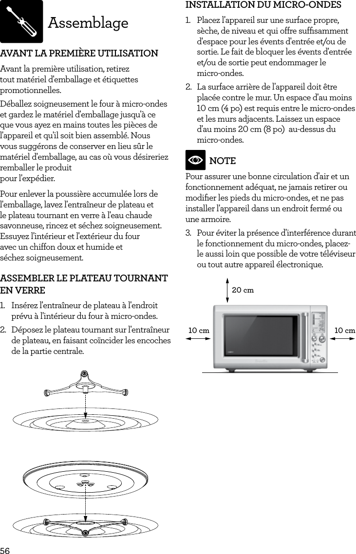 56AssemblageAVANT LA PREMI&Egrave;RE UTILISATIONAvant la premi&egrave;re utilisation, retirez tout mat&eacute;riel d'emballage et &eacute;tiquettes promotionnelles. D&eacute;ballez soigneusement le four &agrave; micro-ondes et gardez le mat&eacute;riel d'emballage jusqu'&agrave; ce que vous ayez en mains toutes les pi&egrave;ces de l'appareil et qu'il soit bien assembl&eacute;. Nous vous sugg&eacute;rons de conserver en lieu s&ucirc;r le mat&eacute;riel d'emballage, au cas o&ugrave; vous d&eacute;sireriez remballer le produit  pour l'exp&eacute;dier.Pour enlever la poussi&egrave;re accumul&eacute;e lors de l'emballage, lavez l'entra&icirc;neur de plateau et le plateau tournant en verre &agrave; l'eau chaude savonneuse, rincez et s&eacute;chez soigneusement. Essuyez l'int&eacute;rieur et l'ext&eacute;rieur du four  avec un chiffon doux et humide et   s&eacute;chez soigneusement.ASSEMBLER LE PLATEAU TOURNANT EN VERRE1.  Ins&eacute;rez l'entra&icirc;neur de plateau &agrave; l'endroit pr&eacute;vu &agrave; l'int&eacute;rieur du four &agrave; micro-ondes.2.  D&eacute;posez le plateau tournant sur l'entra&icirc;neur de plateau, en faisant co&iuml;ncider les encoches de la partie centrale.INSTALLATION DU MICRO-ONDES1.  Placez l'appareil sur une surface propre, s&egrave;che, de niveau et qui offre sufﬁsamment d'espace pour les &eacute;vents d'entr&eacute;e et/ou de sortie. Le fait de bloquer les &eacute;vents d'entr&eacute;e et/ou de sortie peut endommager le micro-ondes.2.  La surface arri&egrave;re de l'appareil doit &ecirc;tre plac&eacute;e contre le mur. Un espace d'au moins 10 cm (4 po) est requis entre le micro-ondes et les murs adjacents. Laissez un espace d'au moins 20 cm (8 po)  au-dessus du micro-ondes.NOTEPour assurer une bonne circulation d'air et un fonctionnement ad&eacute;quat, ne jamais retirer ou modiﬁer les pieds du micro-ondes, et ne pas installer l'appareil dans un endroit ferm&eacute; ou une armoire.3.  Pour &eacute;viter la pr&eacute;sence d'interf&eacute;rence durant le fonctionnement du micro-ondes, placez-le aussi loin que possible de votre t&eacute;l&eacute;viseur ou tout autre appareil &eacute;lectronique. 20 cm10 cm10 cm