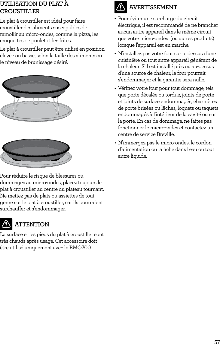 57UTILISATION DU PLAT &Agrave; CROUSTILLERLe plat &agrave; croustiller est id&eacute;al pour faire croustiller des aliments susceptibles de ramollir au micro-ondes, comme la pizza, les croquettes de poulet et les frites.Le plat &agrave; croustiller peut &ecirc;tre utilis&eacute; en position &eacute;lev&eacute;e ou basse, selon la taille des aliments ou le niveau de brunissage d&eacute;sir&eacute;.Pour r&eacute;duire le risque de blessures ou dommages au micro-ondes, placez toujours le plat &agrave; croustiller au centre du plateau tournant. Ne mettez pas de plats ou assiettes de tout genre sur le plat &agrave; croustiller, car ils pourraient surchauffer et s'endommager. ATTENTIONLa surface et les pieds du plat &agrave; croustiller sont tr&egrave;s chauds apr&egrave;s usage. Cet accessoire doit &ecirc;tre utilis&eacute; uniquement avec le BMO700.AVERTISSEMENT&bull;  Pour &eacute;viter une surcharge du circuit &eacute;lectrique, il est recommand&eacute; de ne brancher aucun autre appareil dans le m&ecirc;me circuit que votre micro-ondes  (ou autres produits) lorsque l'appareil est en marche.&bull;  N'installez pas votre four sur le dessus d'une cuisini&egrave;re ou tout autre appareil g&eacute;n&eacute;rant de la chaleur. S'il est install&eacute; pr&egrave;s ou au-dessus d'une source de chaleur, le four pourrait s'endommager et la garantie sera nulle.&bull;  V&eacute;riﬁez votre four pour tout dommage, tels que porte d&eacute;cal&eacute;e ou tordue, joints de porte et joints de surface endommag&eacute;s, charni&egrave;res de porte bris&eacute;es ou l&acirc;ches, loquets ou taquets endommag&eacute;s &agrave; l'int&eacute;rieur de la cavit&eacute; ou sur la porte. En cas de dommage, ne faites pas fonctionner le micro-ondes et contactez un centre de service Breville. &bull;  N'immergez pas le micro-ondes, le cordon d'alimentation ou la ﬁche dans l'eau ou tout autre liquide.