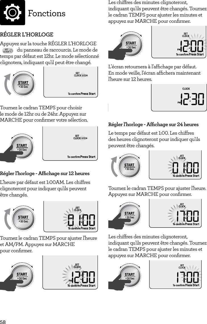 58FonctionsR&Eacute;GLER L'HORLOGEAppuyez sur la touche R&Eacute;GLER L'HORLOGE FAVORITEBaked PotatoPizzaGrilled CheesePopcornBaconFrozen SnacksMelt ChocolateSoften ButterBeveragedu panneau de raccourcis. Le mode de temps par d&eacute;faut est 12hr. Le mode s&eacute;lectionn&eacute; clignotera, indiquant qu'il peut &ecirc;tre chang&eacute;.AmountPOWERFood TypeTIMEA Bit More TimerSMARTDEFROSTSMARTREHEATSMARTCOOK  GRILLTournez le cadran TEMPS pour choisir le mode de 12hr ou de 24hr. Appuyez sur MARCHE pour conﬁrmer votre s&eacute;lection.AmountPOWERFood TypeTIMEA Bit More TimerSMARTDEFROSTSMARTREHEATSMARTCOOK  GRILLR&eacute;gler l'horloge - Afﬁchage sur 12 heuresL'heure par d&eacute;faut est 1:00AM. Les chiffres clignoteront pour indiquer qu'ils peuvent  &ecirc;tre chang&eacute;s. AmountPOWERFood TypeTIMEA Bit More TimerSMARTDEFROSTSMARTREHEATSMARTCOOK  GRILLTournez le cadran TEMPS pour ajuster l'heure et AM/PM. Appuyez sur MARCHE  pour conﬁrmer.AmountPOWERFood TypeTIMEA Bit More TimerSMARTDEFROSTSMARTREHEATSMARTCOOK  GRILLLes chiffres des minutes clignoteront, indiquant qu'ils peuvent &ecirc;tre chang&eacute;s. Tournez le cadran TEMPS pour ajuster les minutes et appuyez sur MARCHE pour conﬁrmer.AmountPOWERFood TypeTIMEA Bit More TimerSMARTDEFROSTSMARTREHEATSMARTCOOK  GRILLL'&eacute;cran retournera &agrave; l'afﬁchage par d&eacute;faut. En mode veille, l'&eacute;cran afﬁchera maintenant l'heure sur 12 heures. AmountPOWERFood TypeTIMEA Bit More TimerSMARTDEFROSTSMARTREHEATSMARTCOOK  GRILLR&eacute;gler l'horloge - Afﬁchage sur 24 heuresLe temps par d&eacute;faut est 1:00. Les chiffres des heures clignoteront pour indiquer qu'ils peuvent &ecirc;tre chang&eacute;s.AmountPOWERFood TypeTIMEA Bit More TimerSMARTDEFROSTSMARTREHEATSMARTCOOK  GRILLTournez le cadran TEMPS pour ajuster l'heure. Appuyez sur MARCHE pour conﬁrmer. AmountPOWERFood TypeTIMEA Bit More TimerSMARTDEFROSTSMARTREHEATSMARTCOOK  GRILLLes chiffres des minutes clignoteront, indiquant qu'ils peuvent &ecirc;tre chang&eacute;s. Tournez le cadran TEMPS pour ajuster les minutes et appuyez sur MARCHE pour conﬁrmer.AmountPOWERFood TypeTIMEA Bit More TimerSMARTDEFROSTSMARTREHEATSMARTCOOK  GRILL