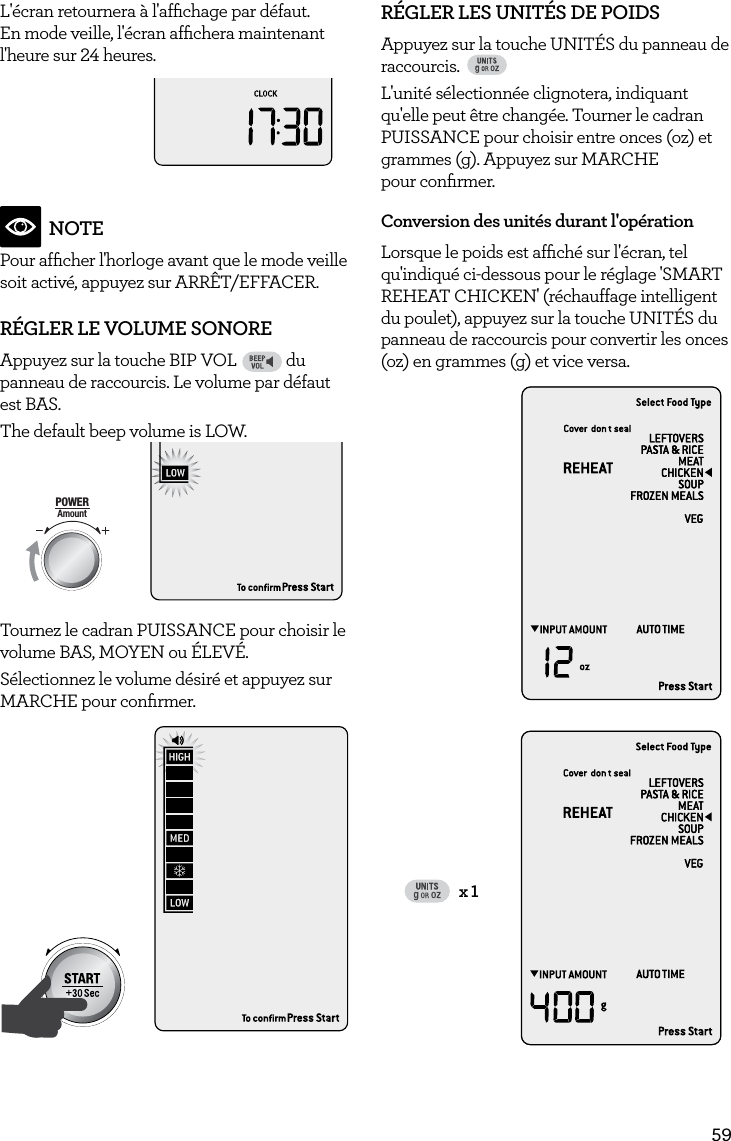 59L'&eacute;cran retournera &agrave; l'afﬁchage par d&eacute;faut. En mode veille, l'&eacute;cran afﬁchera maintenant l'heure sur 24 heures. AmountPOWERFood TypeTIMEA Bit More TimerSMARTDEFROSTSMARTREHEATSMARTCOOK  GRILLNOTEPour afﬁcher l'horloge avant que le mode veille soit activ&eacute;, appuyez sur ARR&Ecirc;T/EFFACER.R&Eacute;GLER LE VOLUME SONOREAppuyez sur la touche BIP VOLFAVORITEBaked PotatoPizzaGrilled CheesePopcornBaconFrozen SnacksMelt ChocolateSoften ButterBeverage du panneau de raccourcis. Le volume par d&eacute;faut est BAS. The default beep volume is LOW. AmountPOWERFood TypeTIMEA Bit More TimerSMARTDEFROSTSMARTREHEATSMARTCOOK  GRILLTournez le cadran PUISSANCE pour choisir le volume BAS, MOYEN ou &Eacute;LEV&Eacute;. S&eacute;lectionnez le volume d&eacute;sir&eacute; et appuyez sur MARCHE pour conﬁrmer.AmountPOWERFood TypeTIMEA Bit More TimerSMARTDEFROSTSMARTREHEATSMARTCOOK  GRILLR&Eacute;GLER LES UNIT&Eacute;S DE POIDSAppuyez sur la touche UNIT&Eacute;S du panneau de raccourcis. FAVORITEBaked PotatoPizzaGrilled CheesePopcornBaconFrozen SnacksMelt ChocolateSoften ButterBeverageL'unit&eacute; s&eacute;lectionn&eacute;e clignotera, indiquant qu'elle peut &ecirc;tre chang&eacute;e. Tourner le cadran PUISSANCE pour choisir entre onces (oz) et grammes (g). Appuyez sur MARCHE  pour conﬁrmer.Conversion des unit&eacute;s durant l'op&eacute;rationLorsque le poids est afﬁch&eacute; sur l'&eacute;cran, tel qu'indiqu&eacute; ci-dessous pour le r&eacute;glage 'SMART REHEAT CHICKEN' (r&eacute;chauffage intelligent du poulet), appuyez sur la touche UNIT&Eacute;S du panneau de raccourcis pour convertir les onces (oz) en grammes (g) et vice versa.FAVOURITEBaked BeansBaked PotatoGrilled CheeseBeveragePizzaCaramelMelt ChocolateSoften ButterGRILL ONLYx 1