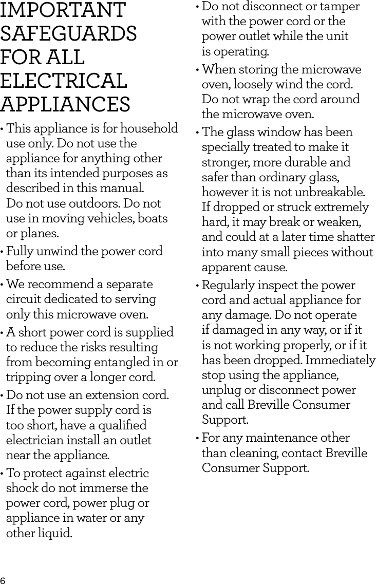 6IMPORTANT SAFEGUARDS FOR ALL ELECTRICAL APPLIANCES&bull; This appliance is for household use only. Do not use the appliance for anything other than its intended purposes as described in this manual.  Do not use outdoors. Do not use in moving vehicles, boats or planes.&bull; Fully unwind the power cord before use.&bull; We recommend a separate  circuit dedicated to serving only this microwave oven.&bull; A short power cord is supplied to reduce the risks resulting from becoming entangled in or tripping over a longer cord. &bull; Do not use an extension cord. If the power supply cord is too short, have a qualiﬁed electrician install an outlet  near the appliance.&bull; To protect against electric shock do not immerse the power cord, power plug or appliance in water or any  other liquid.&bull; Do not disconnect or tamper with the power cord or the power outlet while the unit  is operating.&bull; When storing the microwave oven, loosely wind the cord.  Do not wrap the cord around the microwave oven.&bull; The glass window has been specially treated to make it stronger, more durable and safer than ordinary glass, however it is not unbreakable. If dropped or struck extremely hard, it may break or weaken, and could at a later time shatter into many small pieces without apparent cause.&bull;  Regularly inspect the power cord and actual appliance for any damage. Do not operate if damaged in any way, or if it is not working properly, or if it has been dropped. Immediately stop using the appliance, unplug or disconnect power and call Breville Consumer Support.&bull;  For any maintenance other than cleaning, contact Breville Consumer Support.