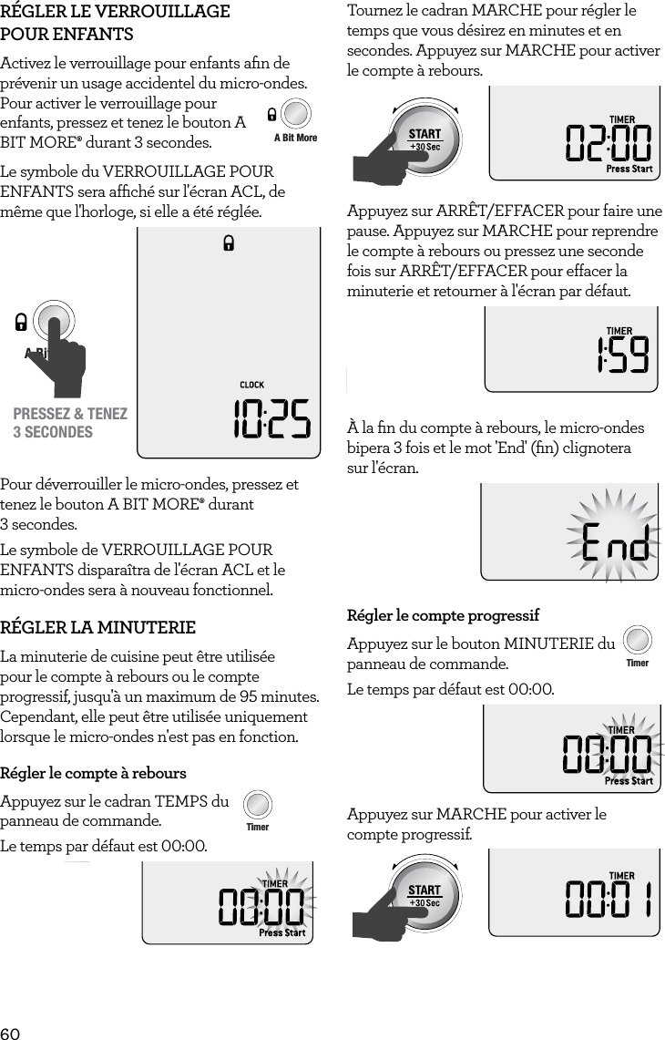 60R&Eacute;GLER LE VERROUILLAGE  POUR ENFANTSActivez le verrouillage pour enfants aﬁn de pr&eacute;venir un usage accidentel du micro-ondes. Pour activer le verrouillage pour enfants, pressez et tenez le bouton A BIT MORE&permil; durant 3 secondes.Le symbole du VERROUILLAGE POUR ENFANTS sera afﬁch&eacute; sur l'&eacute;cran ACL, de m&ecirc;me que l'horloge, si elle a &eacute;t&eacute; r&eacute;gl&eacute;e.AmountPOWERFood TypeTIMEA Bit More TimerSMARTDEFROSTSMARTREHEATSMARTCOOK  GRILLPRESSEZ &amp; TENEZ3 SECONDESPour d&eacute;verrouiller le micro-ondes, pressez et tenez le bouton A BIT MORE&permil; durant  3 secondes. Le symbole de VERROUILLAGE POUR ENFANTS dispara&icirc;tra de l'&eacute;cran ACL et le micro-ondes sera &agrave; nouveau fonctionnel.R&Eacute;GLER LA MINUTERIELa minuterie de cuisine peut &ecirc;tre utilis&eacute;e pour le compte &agrave; rebours ou le compte progressif, jusqu'&agrave; un maximum de 95 minutes. Cependant, elle peut &ecirc;tre utilis&eacute;e uniquement lorsque le micro-ondes n'est pas en fonction.R&eacute;gler le compte &agrave; reboursAppuyez sur le cadran TEMPS du   AmountPOWERFood TypeTIMEA Bit More TimerSMARTDEFROSTSMARTREHEATSMARTCOOK  GRILLpanneau de commande. Le temps par d&eacute;faut est 00:00.Tournez le cadran MARCHE pour r&eacute;gler le temps que vous d&eacute;sirez en minutes et en secondes. Appuyez sur MARCHE pour activer le compte &agrave; rebours.AmountPOWERFood TypeTIMEA Bit More TimerSMARTDEFROSTSMARTREHEATSMARTCOOK  GRILLAppuyez sur ARR&Ecirc;T/EFFACER pour faire une pause. Appuyez sur MARCHE pour reprendre le compte &agrave; rebours ou pressez une seconde fois sur ARR&Ecirc;T/EFFACER pour effacer la minuterie et retourner &agrave; l'&eacute;cran par d&eacute;faut.STOPCLEARA Bit More&Agrave; la ﬁn du compte &agrave; rebours, le micro-ondes bipera 3 fois et le mot 'End' (ﬁn) clignotera  sur l'&eacute;cran.R&eacute;gler le compte progressifAppuyez sur le bouton MINUTERIE du AmountPOWERFood TypeTIMEA Bit More TimerSMARTDEFROSTSMARTREHEATSMARTCOOK  GRILLpanneau de commande.Le temps par d&eacute;faut est 00:00.Appuyez sur MARCHE pour activer le  compte progressif.AmountPOWERFood TypeTIMEA Bit More TimerSMARTDEFROSTSMARTREHEATSMARTCOOK  GRILLAmountPOWERFood TypeTIMEA Bit More TimerSMARTDEFROSTSMARTREHEATSMARTCOOK  GRILL
