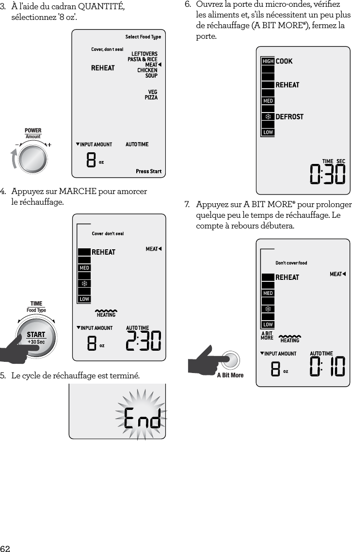 623.  &Agrave; l'aide du cadran QUANTIT&Eacute;, s&eacute;lectionnez '8 oz'. AmountPOWERFood TypeTIMEA Bit More TimerSMARTDEFROSTSMARTREHEATSMARTCOOK  GRILL4.  Appuyez sur MARCHE pour amorcer  le r&eacute;chauffage.AmountPOWERFood TypeTIMEA Bit More TimerSMARTDEFROSTSMARTREHEATSMARTCOOK  GRILL5.  Le cycle de r&eacute;chauffage est termin&eacute;.6.  Ouvrez la porte du micro-ondes, v&eacute;riﬁez les aliments et, s'ils n&eacute;cessitent un peu plus de r&eacute;chauffage (A BIT MORE&permil;), fermez la porte. 7.  Appuyez sur A BIT MORE&permil; pour prolonger quelque peu le temps de r&eacute;chauffage. Le compte &agrave; rebours d&eacute;butera.AmountPOWERFood TypeTIMEA Bit More TimerSMARTDEFROSTSMARTREHEATSMARTCOOK  GRILL