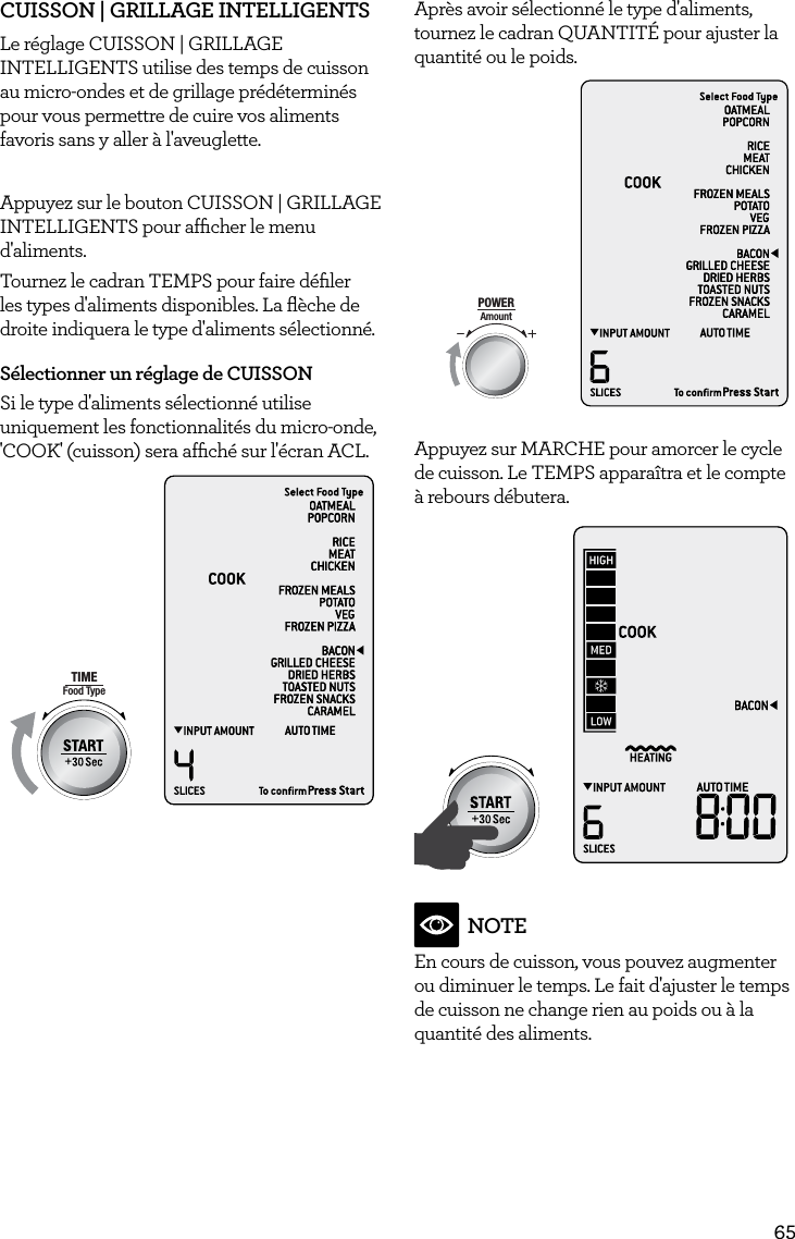 65CUISSON | GRILLAGE INTELLIGENTS  Le r&eacute;glage CUISSON | GRILLAGE INTELLIGENTS utilise des temps de cuisson au micro-ondes et de grillage pr&eacute;d&eacute;termin&eacute;s pour vous permettre de cuire vos aliments favoris sans y aller &agrave; l'aveuglette. Appuyez sur le bouton CUISSON | GRILLAGE INTELLIGENTS pour afﬁcher le menu d'aliments.Tournez le cadran TEMPS pour faire d&eacute;ﬁler les types d'aliments disponibles. La ﬂ&egrave;che de droite indiquera le type d'aliments s&eacute;lectionn&eacute;.S&eacute;lectionner un r&eacute;glage de CUISSON Si le type d'aliments s&eacute;lectionn&eacute; utilise uniquement les fonctionnalit&eacute;s du micro-onde, 'COOK' (cuisson) sera afﬁch&eacute; sur l'&eacute;cran ACL.AmountPOWERFood TypeTIMEA Bit More TimerSMARTDEFROSTSMARTREHEATSMARTCOOK  GRILLApr&egrave;s avoir s&eacute;lectionn&eacute; le type d'aliments, tournez le cadran QUANTIT&Eacute; pour ajuster la quantit&eacute; ou le poids.AmountPOWERFood TypeTIMEA Bit More TimerSMARTDEFROSTSMARTREHEATSMARTCOOK  GRILLAppuyez sur MARCHE pour amorcer le cycle de cuisson. Le TEMPS appara&icirc;tra et le compte &agrave; rebours d&eacute;butera.AmountPOWERFood TypeTIMEA Bit More TimerSMARTDEFROSTSMARTREHEATSMARTCOOK  GRILLNOTEEn cours de cuisson, vous pouvez augmenter ou diminuer le temps. Le fait d'ajuster le temps de cuisson ne change rien au poids ou &agrave; la quantit&eacute; des aliments. 