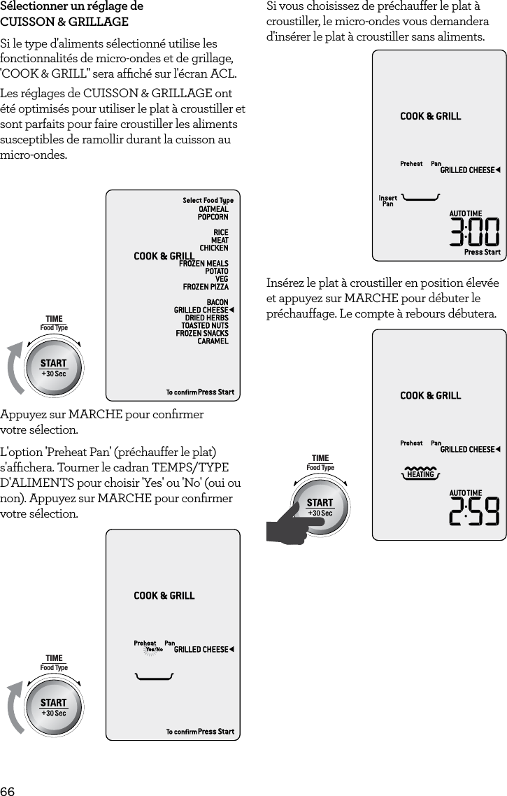 66S&eacute;lectionner un r&eacute;glage de CUISSON &amp; GRILLAGESi le type d'aliments s&eacute;lectionn&eacute; utilise les fonctionnalit&eacute;s de micro-ondes et de grillage, 'COOK &amp; GRILL'' sera afﬁch&eacute; sur l'&eacute;cran ACL.Les r&eacute;glages de CUISSON &amp; GRILLAGE ont &eacute;t&eacute; optimis&eacute;s pour utiliser le plat &agrave; croustiller et sont parfaits pour faire croustiller les aliments susceptibles de ramollir durant la cuisson au micro-ondes.AmountPOWERFood TypeTIMEA Bit More TimerSMARTDEFROSTSMARTREHEATSMARTCOOK  GRILLAppuyez sur MARCHE pour conﬁrmer  votre s&eacute;lection.L'option 'Preheat Pan' (pr&eacute;chauffer le plat) s'afﬁchera. Tourner le cadran TEMPS/TYPE D'ALIMENTS pour choisir 'Yes' ou 'No' (oui ou non). Appuyez sur MARCHE pour conﬁrmer votre s&eacute;lection. AmountPOWERFood TypeTIMEA Bit More TimerSMARTDEFROSTSMARTREHEATSMARTCOOK  GRILLSi vous choisissez de pr&eacute;chauffer le plat &agrave; croustiller, le micro-ondes vous demandera d'ins&eacute;rer le plat &agrave; croustiller sans aliments.AmountPOWERFood TypeTIMEA Bit More TimerSMARTDEFROSTSMARTREHEATSMARTCOOK  GRILLIns&eacute;rez le plat &agrave; croustiller en position &eacute;lev&eacute;e et appuyez sur MARCHE pour d&eacute;buter le pr&eacute;chauffage. Le compte &agrave; rebours d&eacute;butera.AmountPOWERFood TypeTIMEA Bit More TimerSMARTDEFROSTSMARTREHEATSMARTCOOK  GRILL 