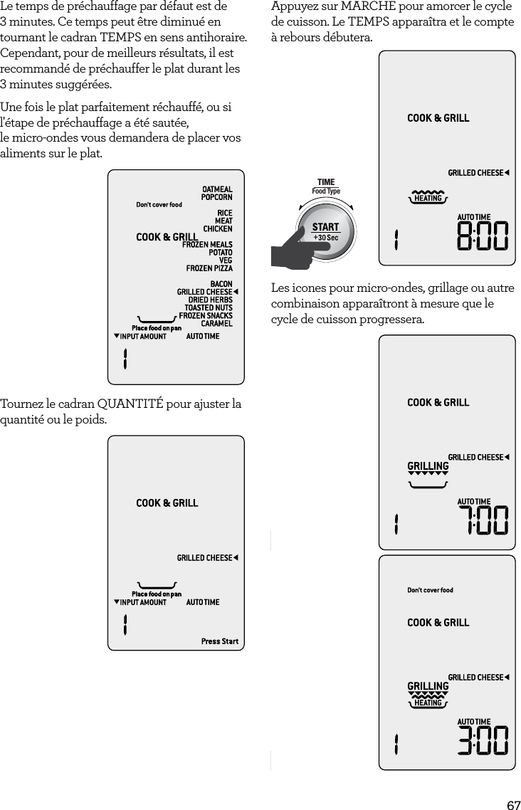 67Le temps de pr&eacute;chauffage par d&eacute;faut est de 3 minutes. Ce temps peut &ecirc;tre diminu&eacute; en tournant le cadran TEMPS en sens antihoraire. Cependant, pour de meilleurs r&eacute;sultats, il est recommand&eacute; de pr&eacute;chauffer le plat durant les  3 minutes sugg&eacute;r&eacute;es.Une fois le plat parfaitement r&eacute;chauff&eacute;, ou si l'&eacute;tape de pr&eacute;chauffage a &eacute;t&eacute; saut&eacute;e,  le micro-ondes vous demandera de placer vos aliments sur le plat.AmountPOWERFood TypeTIMEA Bit More TimerSMARTDEFROSTSMARTREHEATSMARTCOOK  GRILLTournez le cadran QUANTIT&Eacute; pour ajuster la quantit&eacute; ou le poids.AmountPOWERFood TypeTIMEA Bit More TimerSMARTDEFROSTSMARTREHEATSMARTCOOK  GRILLAppuyez sur MARCHE pour amorcer le cycle de cuisson. Le TEMPS appara&icirc;tra et le compte &agrave; rebours d&eacute;butera.AmountPOWERFood TypeTIMEA Bit More TimerSMARTDEFROSTSMARTREHEATSMARTCOOK  GRILLLes icones pour micro-ondes, grillage ou autre combinaison appara&icirc;tront &agrave; mesure que le cycle de cuisson progressera.AmountPOWERFood TypeTIMEA Bit More TimerSMARTDEFROSTSMARTREHEATSMARTCOOK  GRILLAmountPOWERFood TypeTIMEA Bit More TimerSMARTDEFROSTSMARTREHEATSMARTCOOK  GRILL