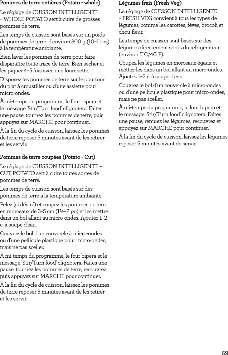69Pommes de terre enti&egrave;res (Potato - whole)Le r&eacute;glage de CUISSON INTELLIGENTE &ndash; WHOLE POTATO sert &agrave; cuire de grosses pommes de terre. Les temps de cuisson sont bas&eacute;s sur un poids de pommes de terre  d'environ 300 g (10&ndash;11 oz) &agrave; la temp&eacute;rature ambiante.Bien laver les pommes de terre pour faire dispara&icirc;tre toute trace de terre. Bien s&eacute;cher et les piquer 4&ndash;5 fois avec une fourchette.Disposez les pommes de terre sur le pourtour du plat &agrave; croustiller ou d'une assiette pour micro-ondes.&Agrave; mi-temps du programme, le four bipera et le message 'Stir/Turn food' clignotera. Faites une pause, tournez les pommes de terre, puis appuyez sur MARCHE pour continuer.&Agrave; la ﬁn du cycle de cuisson, laissez les pommes de terre reposer 5 minutes avant de les retirer et les servir.Pommes de terre coup&eacute;es (Potato - Cut)Le r&eacute;glage de CUISSON INTELLIGENTE &ndash; CUT POTATO sert &agrave; cuire toutes sortes de pommes de terre. Les temps de cuisson sont bas&eacute;s sur des pommes de terre &agrave; la temp&eacute;rature ambiante.Pelez (si d&eacute;sir&eacute;) et coupez les pommes de terre en morceaux de 3&ndash;5 cm (1&frac12;&ndash;2 po) et les mettre dans un bol allant au micro-ondes. Ajoutez 1&ndash;2 c. &agrave; soupe d'eau.Couvrez le bol d'un couvercle &agrave; micro-ondes ou d'une pellicule plastique pour micro-ondes, mais ne pas sceller.&Agrave; mi-temps du programme, le four bipera et le message 'Stir/Turn food' clignotera. Faites une pause, tournez les pommes de terre, recouvrez puis appuyez sur MARCHE pour continuer.&Agrave; la ﬁn du cycle de cuisson, laissez les pommes de terre reposer 5 minutes avant de les retirer et les servir.L&eacute;gumes frais (Fresh Veg)Le r&eacute;glage de CUISSON INTELLIGENTE &ndash; FRESH VEG convient &agrave; tous les types de l&eacute;gumes, comme les carottes, f&egrave;ves, brocoli et chou-ﬂeur.Les temps de cuisson sont bas&eacute;s sur des l&eacute;gumes directement sortis du r&eacute;frig&eacute;rateur (environ 5&deg;C/40&deg;F).Coupez les l&eacute;gumes en morceaux &eacute;gaux et mettez-les dans un bol allant au micro-ondes. Ajoutez 1&ndash;2 c. &agrave; soupe d'eau.Couvrez le bol d'un couvercle &agrave; micro-ondes ou d'une pellicule plastique pour micro-ondes, mais ne pas sceller.&Agrave; mi-temps du programme, le four bipera et le message 'Stir/Turn food' clignotera. Faites une pause, remuez les l&eacute;gumes, recouvrez et appuyez sur MARCHE pour continuer.&Agrave; la ﬁn du cycle de cuisson, laissez les l&eacute;gumes reposer 5 minutes avant de servir.