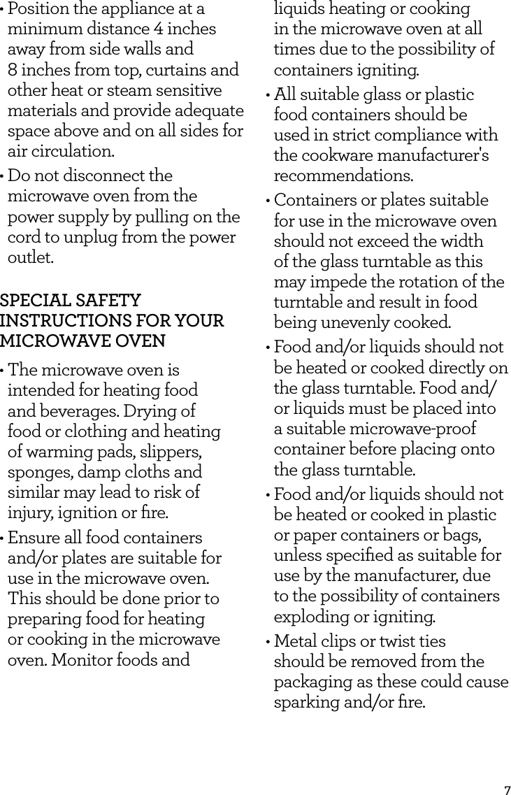 7&bull;  Position the appliance at a minimum distance 4 inches away from side walls and  8 inches from top, curtains and other heat or steam sensitive materials and provide adequate space above and on all sides for air circulation.&bull;  Do not disconnect the microwave oven from the power supply by pulling on the cord to unplug from the power outlet.SPECIAL SAFETY INSTRUCTIONS FOR YOUR MICROWAVE OVEN&bull; The microwave oven is intended for heating food and beverages. Drying of food or clothing and heating of warming pads, slippers, sponges, damp cloths and similar may lead to risk of injury, ignition or ﬁre.&bull; Ensure all food containers and/or plates are suitable for use in the microwave oven. This should be done prior to preparing food for heating or cooking in the microwave oven. Monitor foods and liquids heating or cooking in the microwave oven at all times due to the possibility of containers igniting.&bull; All suitable glass or plastic food containers should be used in strict compliance with the cookware manufacturer's recommendations.&bull; Containers or plates suitable for use in the microwave oven should not exceed the width of the glass turntable as this may impede the rotation of the turntable and result in food being unevenly cooked.&bull; Food and/or liquids should not be heated or cooked directly on the glass turntable. Food and/or liquids must be placed into a suitable microwave-proof container before placing onto the glass turntable.&bull; Food and/or liquids should not be heated or cooked in plastic or paper containers or bags, unless speciﬁed as suitable for use by the manufacturer, due to the possibility of containers exploding or igniting.&bull; Metal clips or twist ties should be removed from the packaging as these could cause sparking and/or ﬁre.