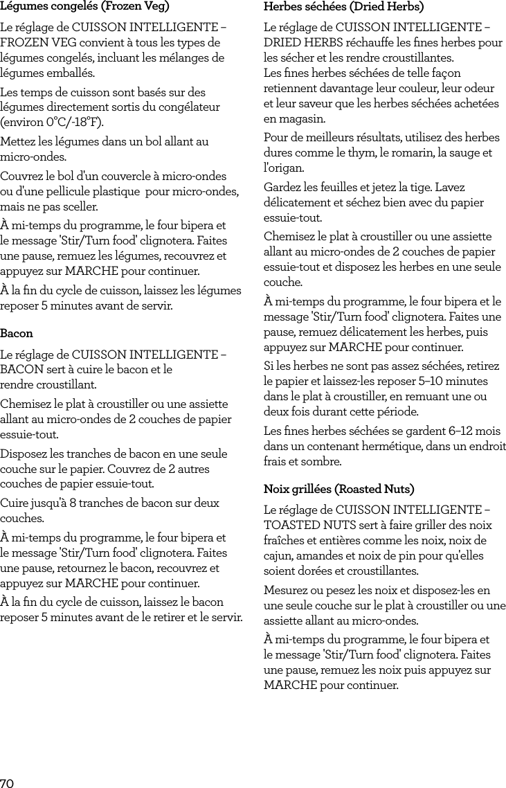70L&eacute;gumes congel&eacute;s (Frozen Veg)Le r&eacute;glage de CUISSON INTELLIGENTE &ndash; FROZEN VEG convient &agrave; tous les types de l&eacute;gumes congel&eacute;s, incluant les m&eacute;langes de l&eacute;gumes emball&eacute;s.Les temps de cuisson sont bas&eacute;s sur des l&eacute;gumes directement sortis du cong&eacute;lateur (environ 0&deg;C/-18&deg;F).Mettez les l&eacute;gumes dans un bol allant au micro-ondes.Couvrez le bol d'un couvercle &agrave; micro-ondes ou d'une pellicule plastique  pour micro-ondes, mais ne pas sceller.&Agrave; mi-temps du programme, le four bipera et le message 'Stir/Turn food' clignotera. Faites une pause, remuez les l&eacute;gumes, recouvrez et appuyez sur MARCHE pour continuer.&Agrave; la ﬁn du cycle de cuisson, laissez les l&eacute;gumes reposer 5 minutes avant de servir.BaconLe r&eacute;glage de CUISSON INTELLIGENTE &ndash; BACON sert &agrave; cuire le bacon et le  rendre croustillant.Chemisez le plat &agrave; croustiller ou une assiette allant au micro-ondes de 2 couches de papier essuie-tout.Disposez les tranches de bacon en une seule couche sur le papier. Couvrez de 2 autres couches de papier essuie-tout.Cuire jusqu'&agrave; 8 tranches de bacon sur deux couches.&Agrave; mi-temps du programme, le four bipera et le message 'Stir/Turn food' clignotera. Faites une pause, retournez le bacon, recouvrez et appuyez sur MARCHE pour continuer.&Agrave; la ﬁn du cycle de cuisson, laissez le bacon reposer 5 minutes avant de le retirer et le servir.Herbes s&eacute;ch&eacute;es (Dried Herbs)Le r&eacute;glage de CUISSON INTELLIGENTE &ndash; DRIED HERBS r&eacute;chauffe les ﬁnes herbes pour les s&eacute;cher et les rendre croustillantes.  Les ﬁnes herbes s&eacute;ch&eacute;es de telle fa&ccedil;on retiennent davantage leur couleur, leur odeur et leur saveur que les herbes s&eacute;ch&eacute;es achet&eacute;es en magasin.Pour de meilleurs r&eacute;sultats, utilisez des herbes dures comme le thym, le romarin, la sauge et l'origan.Gardez les feuilles et jetez la tige. Lavez d&eacute;licatement et s&eacute;chez bien avec du papier essuie-tout.Chemisez le plat &agrave; croustiller ou une assiette allant au micro-ondes de 2 couches de papier essuie-tout et disposez les herbes en une seule couche.&Agrave; mi-temps du programme, le four bipera et le message 'Stir/Turn food' clignotera. Faites une pause, remuez d&eacute;licatement les herbes, puis appuyez sur MARCHE pour continuer.Si les herbes ne sont pas assez s&eacute;ch&eacute;es, retirez le papier et laissez-les reposer 5&ndash;10 minutes dans le plat &agrave; croustiller, en remuant une ou deux fois durant cette p&eacute;riode.Les ﬁnes herbes s&eacute;ch&eacute;es se gardent 6&ndash;12 mois dans un contenant herm&eacute;tique, dans un endroit frais et sombre. Noix grill&eacute;es (Roasted Nuts)Le r&eacute;glage de CUISSON INTELLIGENTE &ndash; TOASTED NUTS sert &agrave; faire griller des noix fra&icirc;ches et enti&egrave;res comme les noix, noix de cajun, amandes et noix de pin pour qu'elles soient dor&eacute;es et croustillantes.Mesurez ou pesez les noix et disposez-les en une seule couche sur le plat &agrave; croustiller ou une assiette allant au micro-ondes.&Agrave; mi-temps du programme, le four bipera et le message 'Stir/Turn food' clignotera. Faites une pause, remuez les noix puis appuyez sur MARCHE pour continuer.
