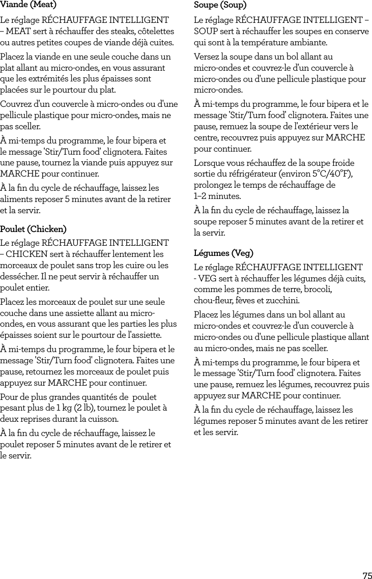 75Viande (Meat)Le r&eacute;glage R&Eacute;CHAUFFAGE INTELLIGENT &ndash; MEAT sert &agrave; r&eacute;chauffer des steaks, c&ocirc;telettes ou autres petites coupes de viande d&eacute;j&agrave; cuites.Placez la viande en une seule couche dans un plat allant au micro-ondes, en vous assurant que les extr&eacute;mit&eacute;s les plus &eacute;paisses sont plac&eacute;es sur le pourtour du plat.Couvrez d'un couvercle &agrave; micro-ondes ou d'une pellicule plastique pour micro-ondes, mais ne pas sceller.&Agrave; mi-temps du programme, le four bipera et le message 'Stir/Turn food' clignotera. Faites une pause, tournez la viande puis appuyez sur MARCHE pour continuer.&Agrave; la ﬁn du cycle de r&eacute;chauffage, laissez les aliments reposer 5 minutes avant de la retirer et la servir.Poulet (Chicken)Le r&eacute;glage R&Eacute;CHAUFFAGE INTELLIGENT &ndash; CHICKEN sert &agrave; r&eacute;chauffer lentement les morceaux de poulet sans trop les cuire ou les dess&eacute;cher. Il ne peut servir &agrave; r&eacute;chauffer un poulet entier.Placez les morceaux de poulet sur une seule couche dans une assiette allant au micro-ondes, en vous assurant que les parties les plus &eacute;paisses soient sur le pourtour de l'assiette.&Agrave; mi-temps du programme, le four bipera et le message 'Stir/Turn food' clignotera. Faites une pause, retournez les morceaux de poulet puis appuyez sur MARCHE pour continuer.Pour de plus grandes quantit&eacute;s de  poulet pesant plus de 1 kg (2 lb), tournez le poulet &agrave; deux reprises durant la cuisson.&Agrave; la ﬁn du cycle de r&eacute;chauffage, laissez le poulet reposer 5 minutes avant de le retirer et le servir.Soupe (Soup)Le r&eacute;glage R&Eacute;CHAUFFAGE INTELLIGENT &ndash; SOUP sert &agrave; r&eacute;chauffer les soupes en conserve qui sont &agrave; la temp&eacute;rature ambiante.Versez la soupe dans un bol allant au  micro-ondes et couvrez-le d'un couvercle &agrave; micro-ondes ou d'une pellicule plastique pour micro-ondes.&Agrave; mi-temps du programme, le four bipera et le message 'Stir/Turn food' clignotera. Faites une pause, remuez la soupe de l'ext&eacute;rieur vers le centre, recouvrez puis appuyez sur MARCHE pour continuer.Lorsque vous r&eacute;chauffez de la soupe froide sortie du r&eacute;frig&eacute;rateur (environ 5&deg;C/40&deg;F), prolongez le temps de r&eacute;chauffage de  1&ndash;2 minutes.&Agrave; la ﬁn du cycle de r&eacute;chauffage, laissez la soupe reposer 5 minutes avant de la retirer et la servir.L&eacute;gumes (Veg)Le r&eacute;glage R&Eacute;CHAUFFAGE INTELLIGENT - VEG sert &agrave; r&eacute;chauffer les l&eacute;gumes d&eacute;j&agrave; cuits, comme les pommes de terre, brocoli,  chou-ﬂeur, f&egrave;ves et zucchini.Placez les l&eacute;gumes dans un bol allant au  micro-ondes et couvrez-le d'un couvercle &agrave; micro-ondes ou d'une pellicule plastique allant au micro-ondes, mais ne pas sceller.&Agrave; mi-temps du programme, le four bipera et le message 'Stir/Turn food' clignotera. Faites une pause, remuez les l&eacute;gumes, recouvrez puis appuyez sur MARCHE pour continuer.&Agrave; la ﬁn du cycle de r&eacute;chauffage, laissez les l&eacute;gumes reposer 5 minutes avant de les retirer et les servir.