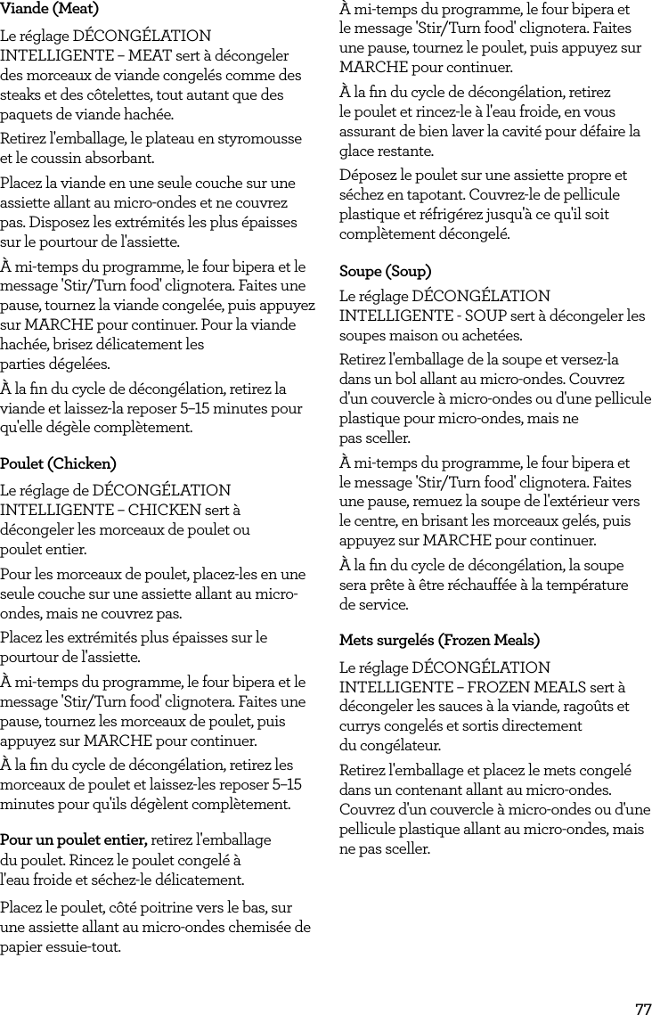 77Viande (Meat)Le r&eacute;glage D&Eacute;CONG&Eacute;LATION INTELLIGENTE &ndash; MEAT sert &agrave; d&eacute;congeler des morceaux de viande congel&eacute;s comme des steaks et des c&ocirc;telettes, tout autant que des paquets de viande hach&eacute;e.Retirez l'emballage, le plateau en styromousse et le coussin absorbant.Placez la viande en une seule couche sur une assiette allant au micro-ondes et ne couvrez pas. Disposez les extr&eacute;mit&eacute;s les plus &eacute;paisses sur le pourtour de l'assiette.&Agrave; mi-temps du programme, le four bipera et le message 'Stir/Turn food' clignotera. Faites une pause, tournez la viande congel&eacute;e, puis appuyez sur MARCHE pour continuer. Pour la viande hach&eacute;e, brisez d&eacute;licatement les  parties d&eacute;gel&eacute;es.&Agrave; la ﬁn du cycle de d&eacute;cong&eacute;lation, retirez la viande et laissez-la reposer 5&ndash;15 minutes pour qu'elle d&eacute;g&egrave;le compl&egrave;tement.Poulet (Chicken)Le r&eacute;glage de D&Eacute;CONG&Eacute;LATION INTELLIGENTE &ndash; CHICKEN sert &agrave; d&eacute;congeler les morceaux de poulet ou  poulet entier.Pour les morceaux de poulet, placez-les en une seule couche sur une assiette allant au micro-ondes, mais ne couvrez pas.Placez les extr&eacute;mit&eacute;s plus &eacute;paisses sur le pourtour de l'assiette.&Agrave; mi-temps du programme, le four bipera et le message 'Stir/Turn food' clignotera. Faites une pause, tournez les morceaux de poulet, puis appuyez sur MARCHE pour continuer.&Agrave; la ﬁn du cycle de d&eacute;cong&eacute;lation, retirez les morceaux de poulet et laissez-les reposer 5&ndash;15 minutes pour qu'ils d&eacute;g&egrave;lent compl&egrave;tement. Pour un poulet entier, retirez l'emballage du poulet. Rincez le poulet congel&eacute; &agrave; l'eau froide et s&eacute;chez-le d&eacute;licatement.Placez le poulet, c&ocirc;t&eacute; poitrine vers le bas, sur une assiette allant au micro-ondes chemis&eacute;e de papier essuie-tout.&Agrave; mi-temps du programme, le four bipera et le message 'Stir/Turn food' clignotera. Faites une pause, tournez le poulet, puis appuyez sur MARCHE pour continuer.&Agrave; la ﬁn du cycle de d&eacute;cong&eacute;lation, retirez le poulet et rincez-le &agrave; l'eau froide, en vous assurant de bien laver la cavit&eacute; pour d&eacute;faire la glace restante.D&eacute;posez le poulet sur une assiette propre et s&eacute;chez en tapotant. Couvrez-le de pellicule plastique et r&eacute;frig&eacute;rez jusqu'&agrave; ce qu'il soit compl&egrave;tement d&eacute;congel&eacute;. Soupe (Soup)Le r&eacute;glage D&Eacute;CONG&Eacute;LATION INTELLIGENTE - SOUP sert &agrave; d&eacute;congeler les soupes maison ou achet&eacute;es.Retirez l'emballage de la soupe et versez-la dans un bol allant au micro-ondes. Couvrez d'un couvercle &agrave; micro-ondes ou d'une pellicule plastique pour micro-ondes, mais ne  pas sceller.&Agrave; mi-temps du programme, le four bipera et le message 'Stir/Turn food' clignotera. Faites une pause, remuez la soupe de l'ext&eacute;rieur vers le centre, en brisant les morceaux gel&eacute;s, puis appuyez sur MARCHE pour continuer.&Agrave; la ﬁn du cycle de d&eacute;cong&eacute;lation, la soupe sera pr&ecirc;te &agrave; &ecirc;tre r&eacute;chauff&eacute;e &agrave; la temp&eacute;rature  de service.Mets surgel&eacute;s (Frozen Meals)Le r&eacute;glage D&Eacute;CONG&Eacute;LATION INTELLIGENTE &ndash; FROZEN MEALS sert &agrave; d&eacute;congeler les sauces &agrave; la viande, rago&ucirc;ts et currys congel&eacute;s et sortis directement  du cong&eacute;lateur.Retirez l'emballage et placez le mets congel&eacute; dans un contenant allant au micro-ondes. Couvrez d'un couvercle &agrave; micro-ondes ou d'une pellicule plastique allant au micro-ondes, mais ne pas sceller.