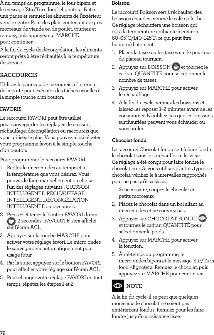 78&Agrave; mi-temps du programme, le four bipera et le message 'Stir/Turn food' clignotera. Faites une pause et remuez les aliments de l'ext&eacute;rieur vers le centre. Pour des plats contenant de gros morceaux de viande ou de poulet, tournez et remuez, puis appuyez sur MARCHE  pour continuer.&Agrave; la ﬁn du cycle de d&eacute;cong&eacute;lation, les aliments seront pr&ecirc;ts &agrave; &ecirc;tre r&eacute;chauff&eacute;s &agrave; la temp&eacute;rature de service.RACCOURCISUtilisez le panneau de raccourcis &agrave; l'int&eacute;rieur de la porte pour ex&eacute;cuter des t&acirc;ches usuelles &agrave; la simple touche d'un bouton.FAVORISLe raccourci FAVORI peut &ecirc;tre utilis&eacute; pour sauvegarder les r&eacute;glages de cuisson, r&eacute;chauffage, d&eacute;cong&eacute;lation ou raccourcis que vous utilisez le plus. Vous pouvez ainsi r&eacute;p&eacute;ter votre programme favori &agrave; la simple touche  d'un bouton.Pour programmer le raccourci FAVORI:1.  R&eacute;glez le micro-ondes au temps et &agrave; la temp&eacute;rature que vous d&eacute;sirez. Vous pouvez le faire manuellement ou choisir l'un des r&eacute;glages suivants : CUISSON INTELLIGENTE, R&Eacute;CHAUFFAGE INTELLIGENT, D&Eacute;CONG&Eacute;LATION INTELLIGENTE ou raccourcis.2.  Pressez et tenez le bouton FAVORI durant FAVORITEBaked PotatoPizzaGrilled CheesePopcornBaconFrozen SnacksMelt ChocolateSoften ButterBeverage2 secondes. 'FAVORITE' sera afﬁch&eacute; sur l'&eacute;cran ACL.3.  Appuyez sur la touche MARCHE pour activer votre r&eacute;glage favori. Le micro-ondes le sauvegardera automatiquement pour usage futur.4.  Par la suite, appuyez sur le bouton FAVORI pour afﬁcher votre r&eacute;glage sur l'&eacute;cran ACL. 5.  Pour changer votre r&eacute;glage FAVORI en tout temps, r&eacute;p&eacute;tez les &eacute;tapes 1 et 2.BoissonLe raccourci Boisson sert &agrave; r&eacute;chauffer des boissons chaudes comme le caf&eacute; ou le th&eacute;.  Ce r&eacute;glage r&eacute;chauffera une boisson qui  est &agrave; la temp&eacute;rature ambiante &agrave; environ  60&ndash;65&deg;C/140&ndash;145&deg;F, ce qui peut &ecirc;tre  bu imm&eacute;diatement.1.  Placez la tasse ou les tasses sur le pourtour du plateau tournant.2.  Appuyez sur BOISSONFAVORITEBaked PotatoPizzaGrilled CheesePopcornBaconFrozen SnacksMelt ChocolateSoften ButterBeverageet tournez le cadran QUANTIT&Eacute; pour s&eacute;lectionner le nombre de tasses.3.  Appuyez sur MARCHE pour activer  le r&eacute;chauffage.4.  &Agrave; la ﬁn du cycle, remuez les boissons et laissez-les reposer 1&ndash;2 minutes avant de les consommer. N'oubliez pas que les boissons surchauff&eacute;es peuvent vous &eacute;chauder ou vous br&ucirc;ler.Chocolat fonduLe raccourci Chocolat fondu sert &agrave; faire fondre le chocolat sans le surchauffer ni le saisir. Ce r&eacute;glage a &eacute;t&eacute; con&ccedil;u pour faire fondre le chocolat noir. Si vous utilisez d'autres types de chocolat, v&eacute;riﬁez-le &agrave; intervalles rapproch&eacute;s pour ne pas qu'il saisisse.1.  Si n&eacute;cessaire, coupez le chocolat en  petits morceaux.2.  Placez le chocolat dans un bol allant au micro-ondes et ne couvrez pas.3.  Appuyez sur CHOCOLAT FONDU FAVORITEBaked PotatoPizzaGrilled CheesePopcornBaconFrozen SnacksMelt ChocolateSoften ButterBeverage et tournez le cadran QUANTIT&Eacute; pour s&eacute;lectionner le poids.4.  Appuyez sur MARCHE pour activer  la fonction.5.  &Agrave; mi-temps du programme, le  micro-ondes bipera et le message 'Stir/Turn food' clignotera. Remuez le chocolat, puis appuyez sur MARCHE pour continuer.NOTE&Agrave; la ﬁn du cycle, il se peut que quelques morceaux de chocolat ne soient pas enti&egrave;rement fondus. Remuez pour les faire fondre jusqu'&agrave; consistance lisse.