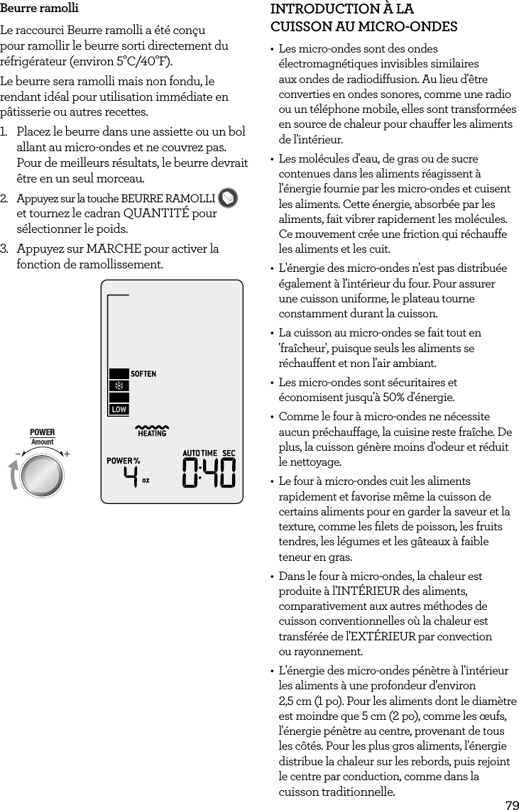 79Beurre ramolliLe raccourci Beurre ramolli a &eacute;t&eacute; con&ccedil;u pour ramollir le beurre sorti directement du r&eacute;frig&eacute;rateur (environ 5&deg;C/40&deg;F).Le beurre sera ramolli mais non fondu, le rendant id&eacute;al pour utilisation imm&eacute;diate en p&acirc;tisserie ou autres recettes.1.  Placez le beurre dans une assiette ou un bol allant au micro-ondes et ne couvrez pas. Pour de meilleurs r&eacute;sultats, le beurre devrait &ecirc;tre en un seul morceau.2.  Appuyez sur la touche BEURRE RAMOLLI FAVORITEBaked PotatoPizzaGrilled CheesePopcornBaconFrozen SnacksMelt ChocolateSoften ButterBeverage et tournez le cadran QUANTIT&Eacute; pour s&eacute;lectionner le poids.3.  Appuyez sur MARCHE pour activer la fonction de ramollissement.AmountPOWERFood TypeTIMEA Bit More TimerSMARTDEFROSTSMARTREHEATSMARTCOOK  GRILLINTRODUCTION &Agrave; LA  CUISSON AU MICRO-ONDES &bull;  Les micro-ondes sont des ondes &eacute;lectromagn&eacute;tiques invisibles similaires aux ondes de radiodiffusion. Au lieu d'&ecirc;tre converties en ondes sonores, comme une radio ou un t&eacute;l&eacute;phone mobile, elles sont transform&eacute;es en source de chaleur pour chauffer les aliments  de l'int&eacute;rieur.&bull;  Les mol&eacute;cules d'eau, de gras ou de sucre contenues dans les aliments r&eacute;agissent &agrave; l'&eacute;nergie fournie par les micro-ondes et cuisent les aliments. Cette &eacute;nergie, absorb&eacute;e par les aliments, fait vibrer rapidement les mol&eacute;cules. Ce mouvement cr&eacute;e une friction qui r&eacute;chauffe les aliments et les cuit.&bull;  L'&eacute;nergie des micro-ondes n'est pas distribu&eacute;e &eacute;galement &agrave; l'int&eacute;rieur du four. Pour assurer une cuisson uniforme, le plateau tourne constamment durant la cuisson.&bull;  La cuisson au micro-ondes se fait tout en 'fra&icirc;cheur', puisque seuls les aliments se r&eacute;chauffent et non l'air ambiant.&bull;  Les micro-ondes sont s&eacute;curitaires et &eacute;conomisent jusqu'&agrave; 50% d'&eacute;nergie.&bull;  Comme le four &agrave; micro-ondes ne n&eacute;cessite aucun pr&eacute;chauffage, la cuisine reste fra&icirc;che. De plus, la cuisson g&eacute;n&egrave;re moins d'odeur et r&eacute;duit le nettoyage.&bull;  Le four &agrave; micro-ondes cuit les aliments rapidement et favorise m&ecirc;me la cuisson de certains aliments pour en garder la saveur et la texture, comme les ﬁlets de poisson, les fruits tendres, les l&eacute;gumes et les g&acirc;teaux &agrave; faible teneur en gras.&bull;  Dans le four &agrave; micro-ondes, la chaleur est produite &agrave; l'INT&Eacute;RIEUR des aliments, comparativement aux autres m&eacute;thodes de cuisson conventionnelles o&ugrave; la chaleur est transf&eacute;r&eacute;e de l'EXT&Eacute;RIEUR par convection  ou rayonnement.&bull;  L'&eacute;nergie des micro-ondes p&eacute;n&egrave;tre &agrave; l'int&eacute;rieur les aliments &agrave; une profondeur d'environ  2,5 cm (1 po). Pour les aliments dont le diam&egrave;tre est moindre que 5 cm (2 po), comme les &oelig;ufs, l'&eacute;nergie p&eacute;n&egrave;tre au centre, provenant de tous les c&ocirc;t&eacute;s. Pour les plus gros aliments, l'&eacute;nergie distribue la chaleur sur les rebords, puis rejoint le centre par conduction, comme dans la cuisson traditionnelle.