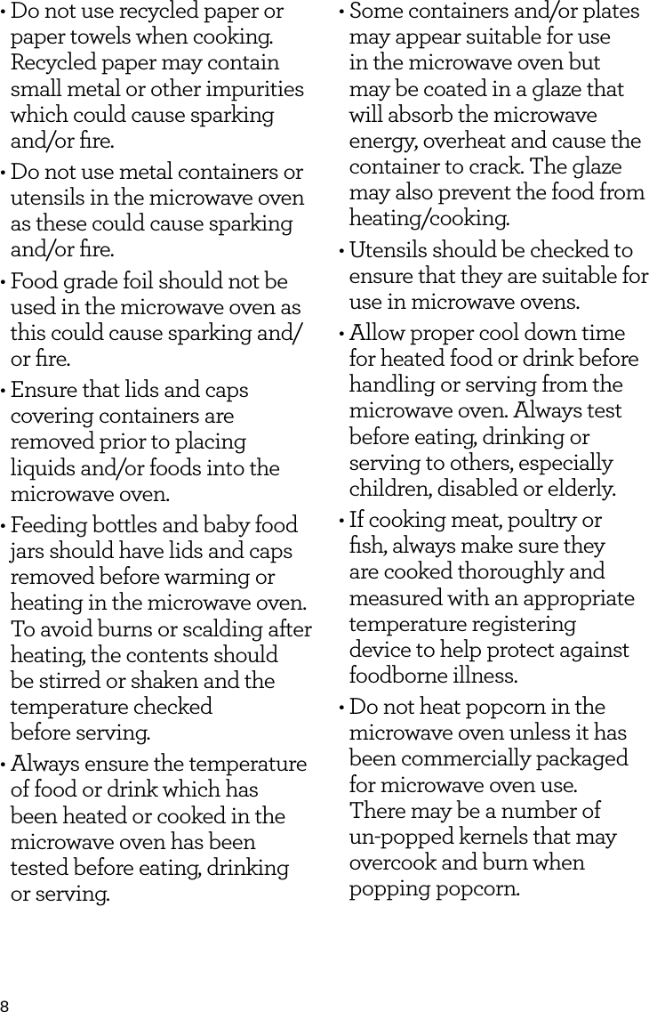 8&bull; Do not use recycled paper or paper towels when cooking. Recycled paper may contain small metal or other impurities which could cause sparking and/or ﬁre.&bull; Do not use metal containers or utensils in the microwave oven as these could cause sparking and/or ﬁre.&bull; Food grade foil should not be used in the microwave oven as this could cause sparking and/or ﬁre.&bull; Ensure that lids and caps covering containers are removed prior to placing liquids and/or foods into the microwave oven.&bull; Feeding bottles and baby food jars should have lids and caps removed before warming or heating in the microwave oven. To avoid burns or scalding after heating, the contents should be stirred or shaken and the temperature checked  before serving.&bull; Always ensure the temperature of food or drink which has been heated or cooked in the microwave oven has been tested before eating, drinking or serving.&bull; Some containers and/or plates may appear suitable for use in the microwave oven but may be coated in a glaze that will absorb the microwave energy, overheat and cause the container to crack. The glaze may also prevent the food from heating/cooking.&bull; Utensils should be checked to ensure that they are suitable for use in microwave ovens.&bull; Allow proper cool down time for heated food or drink before handling or serving from the microwave oven. Always test before eating, drinking or serving to others, especially children, disabled or elderly.&bull; If cooking meat, poultry or ﬁsh, always make sure they are cooked thoroughly and measured with an appropriate temperature registering device to help protect against foodborne illness.&bull; Do not heat popcorn in the microwave oven unless it has been commercially packaged for microwave oven use.  There may be a number of un-popped kernels that may overcook and burn when popping popcorn.