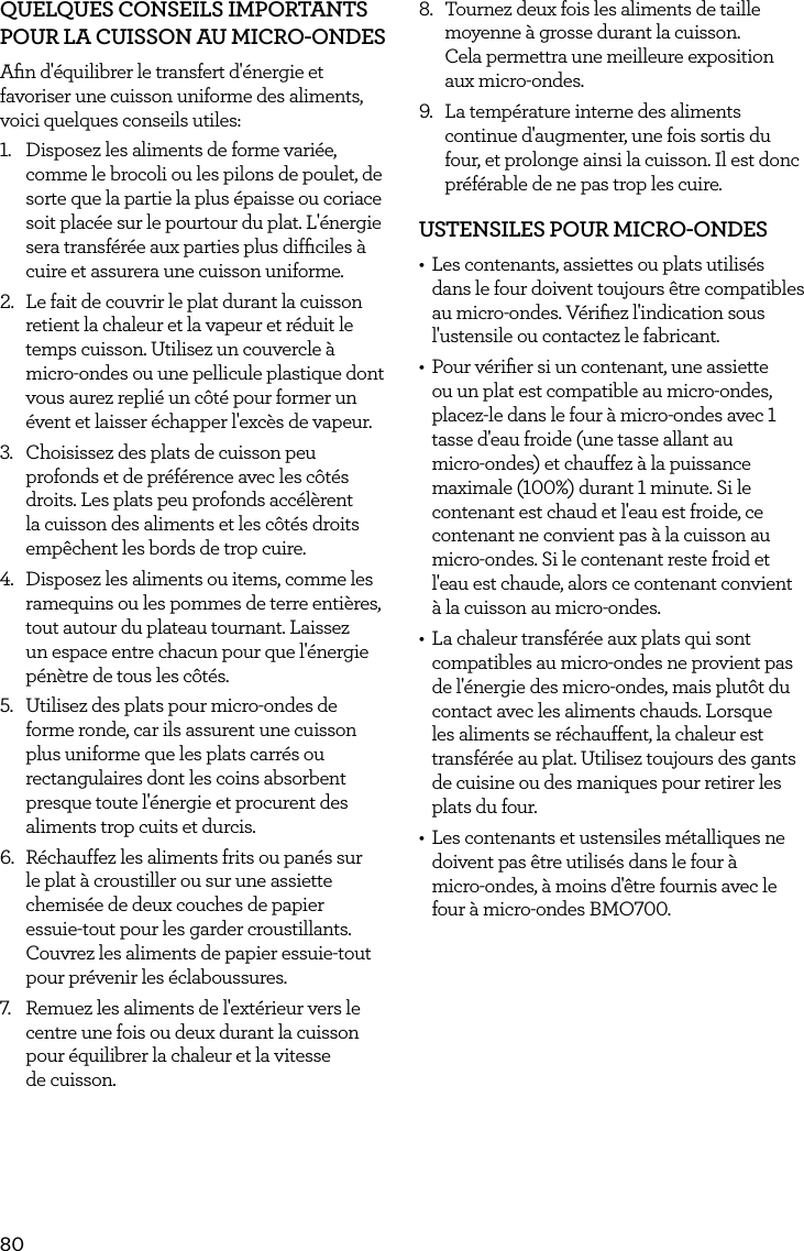80QUELQUES CONSEILS IMPORTANTS POUR LA CUISSON AU MICRO-ONDESAﬁn d'&eacute;quilibrer le transfert d'&eacute;nergie et favoriser une cuisson uniforme des aliments, voici quelques conseils utiles:1.  Disposez les aliments de forme vari&eacute;e, comme le brocoli ou les pilons de poulet, de sorte que la partie la plus &eacute;paisse ou coriace soit plac&eacute;e sur le pourtour du plat. L'&eacute;nergie sera transf&eacute;r&eacute;e aux parties plus difﬁciles &agrave; cuire et assurera une cuisson uniforme.2.  Le fait de couvrir le plat durant la cuisson retient la chaleur et la vapeur et r&eacute;duit le temps cuisson. Utilisez un couvercle &agrave; micro-ondes ou une pellicule plastique dont vous aurez repli&eacute; un c&ocirc;t&eacute; pour former un &eacute;vent et laisser &eacute;chapper l'exc&egrave;s de vapeur.3.  Choisissez des plats de cuisson peu profonds et de pr&eacute;f&eacute;rence avec les c&ocirc;t&eacute;s droits. Les plats peu profonds acc&eacute;l&egrave;rent la cuisson des aliments et les c&ocirc;t&eacute;s droits emp&ecirc;chent les bords de trop cuire.4.  Disposez les aliments ou items, comme les ramequins ou les pommes de terre enti&egrave;res, tout autour du plateau tournant. Laissez un espace entre chacun pour que l'&eacute;nergie p&eacute;n&egrave;tre de tous les c&ocirc;t&eacute;s.5.  Utilisez des plats pour micro-ondes de forme ronde, car ils assurent une cuisson plus uniforme que les plats carr&eacute;s ou rectangulaires dont les coins absorbent presque toute l'&eacute;nergie et procurent des aliments trop cuits et durcis.6.  R&eacute;chauffez les aliments frits ou pan&eacute;s sur le plat &agrave; croustiller ou sur une assiette chemis&eacute;e de deux couches de papier  essuie-tout pour les garder croustillants. Couvrez les aliments de papier essuie-tout pour pr&eacute;venir les &eacute;claboussures.7.  Remuez les aliments de l'ext&eacute;rieur vers le centre une fois ou deux durant la cuisson pour &eacute;quilibrer la chaleur et la vitesse  de cuisson.8.  Tournez deux fois les aliments de taille moyenne &agrave; grosse durant la cuisson.  Cela permettra une meilleure exposition aux micro-ondes.9.  La temp&eacute;rature interne des aliments continue d'augmenter, une fois sortis du four, et prolonge ainsi la cuisson. Il est donc pr&eacute;f&eacute;rable de ne pas trop les cuire.USTENSILES POUR MICRO-ONDES&bull;  Les contenants, assiettes ou plats utilis&eacute;s dans le four doivent toujours &ecirc;tre compatibles au micro-ondes. V&eacute;riﬁez l'indication sous l'ustensile ou contactez le fabricant.&bull;  Pour v&eacute;riﬁer si un contenant, une assiette ou un plat est compatible au micro-ondes, placez-le dans le four &agrave; micro-ondes avec 1 tasse d'eau froide (une tasse allant au  micro-ondes) et chauffez &agrave; la puissance maximale (100%) durant 1 minute. Si le contenant est chaud et l'eau est froide, ce contenant ne convient pas &agrave; la cuisson au micro-ondes. Si le contenant reste froid et l'eau est chaude, alors ce contenant convient &agrave; la cuisson au micro-ondes.&bull;  La chaleur transf&eacute;r&eacute;e aux plats qui sont compatibles au micro-ondes ne provient pas de l'&eacute;nergie des micro-ondes, mais plut&ocirc;t du contact avec les aliments chauds. Lorsque les aliments se r&eacute;chauffent, la chaleur est transf&eacute;r&eacute;e au plat. Utilisez toujours des gants de cuisine ou des maniques pour retirer les plats du four.&bull;  Les contenants et ustensiles m&eacute;talliques ne doivent pas &ecirc;tre utilis&eacute;s dans le four &agrave;  micro-ondes, &agrave; moins d'&ecirc;tre fournis avec le four &agrave; micro-ondes BMO700.