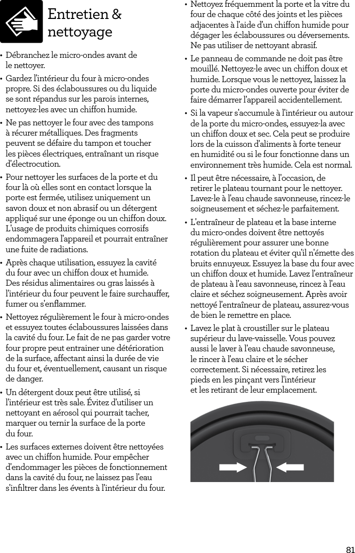 81Entretien &amp; nettoyage&bull;  D&eacute;branchez le micro-ondes avant de  le nettoyer.&bull;  Gardez l'int&eacute;rieur du four &agrave; micro-ondes propre. Si des &eacute;claboussures ou du liquide se sont r&eacute;pandus sur les parois internes, nettoyez-les avec un chiffon humide.&bull;  Ne pas nettoyer le four avec des tampons &agrave; r&eacute;curer m&eacute;talliques. Des fragments peuvent se d&eacute;faire du tampon et toucher les pi&egrave;ces &eacute;lectriques, entra&icirc;nant un risque d'&eacute;lectrocution.&bull;  Pour nettoyer les surfaces de la porte et du four l&agrave; o&ugrave; elles sont en contact lorsque la porte est ferm&eacute;e, utilisez uniquement un savon doux et non abrasif ou un d&eacute;tergent appliqu&eacute; sur une &eacute;ponge ou un chiffon doux. L'usage de produits chimiques corrosifs endommagera l'appareil et pourrait entra&icirc;ner une fuite de radiations. &bull;  Apr&egrave;s chaque utilisation, essuyez la cavit&eacute; du four avec un chiffon doux et humide. Des r&eacute;sidus alimentaires ou gras laiss&eacute;s &agrave; l'int&eacute;rieur du four peuvent le faire surchauffer, fumer ou s'enﬂammer.&bull;  Nettoyez r&eacute;guli&egrave;rement le four &agrave; micro-ondes et essuyez toutes &eacute;claboussures laiss&eacute;es dans la cavit&eacute; du four. Le fait de ne pas garder votre four propre peut entrainer une d&eacute;t&eacute;rioration de la surface, affectant ainsi la dur&eacute;e de vie du four et, &eacute;ventuellement, causant un risque de danger.&bull;  Un d&eacute;tergent doux peut &ecirc;tre utilis&eacute;, si l'int&eacute;rieur est tr&egrave;s sale. &Eacute;vitez d'utiliser un nettoyant en a&eacute;rosol qui pourrait tacher, marquer ou ternir la surface de la porte  du four.&bull;  Les surfaces externes doivent &ecirc;tre nettoy&eacute;es avec un chiffon humide. Pour emp&ecirc;cher d'endommager les pi&egrave;ces de fonctionnement dans la cavit&eacute; du four, ne laissez pas l'eau s'inﬁltrer dans les &eacute;vents &agrave; l'int&eacute;rieur du four.&bull;  Nettoyez fr&eacute;quemment la porte et la vitre du four de chaque c&ocirc;t&eacute; des joints et les pi&egrave;ces adjacentes &agrave; l'aide d'un chiffon humide pour d&eacute;gager les &eacute;claboussures ou d&eacute;versements. Ne pas utiliser de nettoyant abrasif.&bull;  Le panneau de commande ne doit pas &ecirc;tre mouill&eacute;. Nettoyez-le avec un chiffon doux et humide. Lorsque vous le nettoyez, laissez la porte du micro-ondes ouverte pour &eacute;viter de faire d&eacute;marrer l'appareil accidentellement.&bull;  Si la vapeur s'accumule &agrave; l'int&eacute;rieur ou autour de la porte du micro-ondes, essuyez-la avec un chiffon doux et sec. Cela peut se produire lors de la cuisson d'aliments &agrave; forte teneur en humidit&eacute; ou si le four fonctionne dans un environnement tr&egrave;s humide. Cela est normal.&bull;  Il peut &ecirc;tre n&eacute;cessaire, &agrave; l'occasion, de retirer le plateau tournant pour le nettoyer. Lavez-le &agrave; l'eau chaude savonneuse, rincez-le soigneusement et s&eacute;chez-le parfaitement.&bull;  L'entra&icirc;neur de plateau et la base interne du micro-ondes doivent &ecirc;tre nettoy&eacute;s r&eacute;guli&egrave;rement pour assurer une bonne rotation du plateau et &eacute;viter qu'il n'&eacute;mette des bruits ennuyeux. Essuyez la base du four avec un chiffon doux et humide. Lavez l'entra&icirc;neur de plateau &agrave; l'eau savonneuse, rincez &agrave; l'eau claire et s&eacute;chez soigneusement. Apr&egrave;s avoir nettoy&eacute; l'entra&icirc;neur de plateau, assurez-vous de bien le remettre en place.&bull;  Lavez le plat &agrave; croustiller sur le plateau sup&eacute;rieur du lave-vaisselle. Vous pouvez aussi le laver &agrave; l'eau chaude savonneuse, le rincer &agrave; l'eau claire et le s&eacute;cher correctement. Si n&eacute;cessaire, retirez les pieds en les pin&ccedil;ant vers l'int&eacute;rieur et les retirant de leur emplacement.
