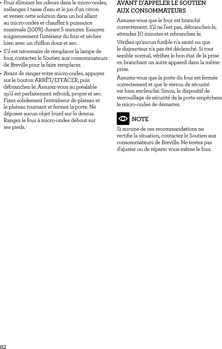 82&bull;  Pour &eacute;liminer les odeurs dans le micro-ondes, m&eacute;langez 1 tasse d'eau et le jus d'un citron et versez cette solution dans un bol allant au micro-ondes et chauffez &agrave; puissance maximale (100%) durant 5 minutes. Essuyez soigneusement l'int&eacute;rieur du four et s&eacute;chez bien avec un chiffon doux et sec.&bull;  S'il est n&eacute;cessaire de remplacer la lampe de four, contactez le Soutien aux consommateurs de Breville pour la faire remplacer.&bull;  Avant de ranger votre micro-ondes, appuyez sur le bouton ARR&Ecirc;T/EFFACER, puis d&eacute;branchez-le. Assurez-vous au pr&eacute;alable qu'il est parfaitement refroidi, propre et sec. Fixez solidement l'entra&icirc;neur de plateau et le plateau tournant et fermez la porte. Ne d&eacute;posez aucun objet lourd sur le dessus. Rangez le four &agrave; micro-ondes debout sur  ses pieds.AVANT D'APPELER LE SOUTIEN  AUX CONSOMMATEURS Assurez-vous que le four est branch&eacute; correctement. S'il ne l'est pas, d&eacute;branchez-le, attendez 10 minutes et rebranchez-le.V&eacute;riﬁez qu'aucun fusible n'a saut&eacute; ou que le disjoncteur n'a pas &eacute;t&eacute; d&eacute;clench&eacute;. Si tout semble normal, v&eacute;riﬁez le bon &eacute;tat de la prise en branchant un autre appareil dans la m&ecirc;me prise.Assurez-vous que la porte du four est ferm&eacute;e correctement et que le verrou de s&eacute;curit&eacute; est bien enclench&eacute;. Sinon, le dispositif de verrouillage de s&eacute;curit&eacute; de la porte emp&ecirc;chera le micro-ondes de d&eacute;marrer. NOTESi aucune de ces recommandations ne rectiﬁe la situation, contactez le Soutien aux consommateurs de Breville. Ne tentez pas d'ajuster ou de r&eacute;parer vous-m&ecirc;me le four.