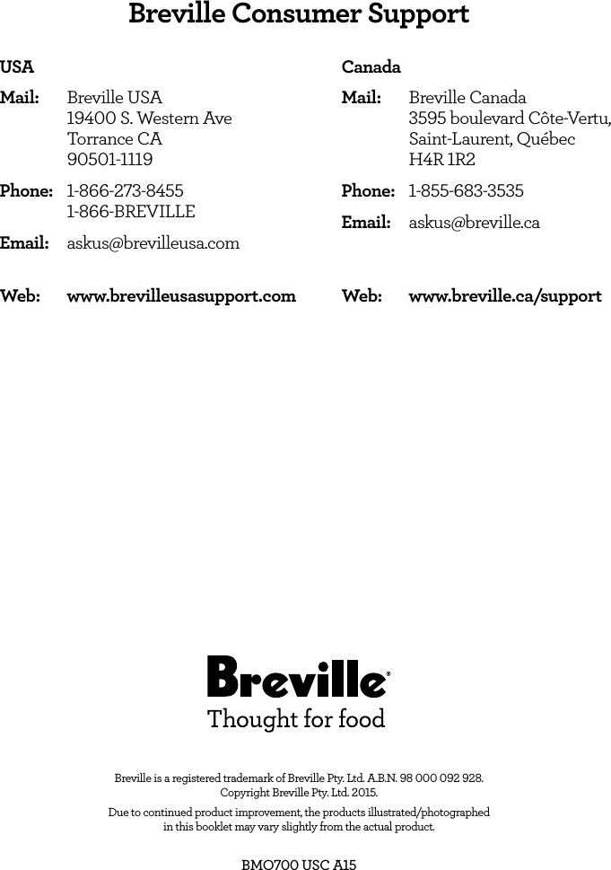 Web:   www.breville.ca/supportWeb:   www.brevilleusasupport.comBreville is a registered trademark of Breville Pty. Ltd. A.B.N. 98 000 092 928.  Copyright Breville Pty. Ltd. 2015. Due to continued product improvement, the products illustrated/photographed  in this booklet may vary slightly from the actual product.BMO700 USC A15USAMail:  Breville USA      19400 S. Western Ave      Torrance CA      90501-1119 Phone: 1-866-273-8455  1-866-BREVILLEEmail: askus@brevilleusa.comCanadaMail:  Breville Canada      3595 boulevard C&ocirc;te-Vertu,      Saint-Laurent, Qu&eacute;bec       H4R 1R2 Phone: 1-855-683-3535Email: askus@breville.caBreville Consumer Support